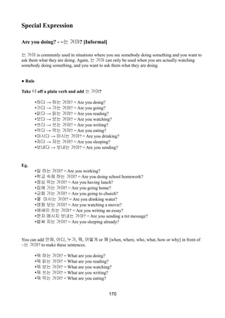 Special Expression
Are you doing? - ~는 거야? [Informal]
는 거야 is commonly used in situations where you see somebody doing something and you want to
ask them what they are doing. Again, 는 거야 can only be used when you are actually watching
somebody doing something, and you want to ask them what they are doing.
● Rule
Take 다 off a plain verb and add 는 거야?
• →하다 하는 거야? = Are you doing?
• →가다 가는 거야? = Are you going?
• →읽다 읽는 거야? = Are you reading?
• →보다 보는 거야? = Are you watching?
• →쓰다 쓰는 거야? = Are you writing?
• →먹다 먹는 거야? = Are you eating?
• →마시다 마시는 거야? = Are you drinking?
• →자다 자는 거야? = Are you sleeping?
• →보내다 보내는 거야? = Are you sending?
Eg.
•일 하는 거야? = Are you working?
•학교 숙제 하는 거야? = Are you doing school homework?
•점심 먹는 거야? = Are you having lunch?
•집에 가는 거야? = Are you going home?
•교회 가는 거야? = Are you going to church?
•물 마시는 거야? = Are you drinking water?
•영화 보는 거야? = Are you watching a movie?
•에세이 쓰는 거야? = Are you writing an essay?
•문자 메시지 보내는 거야? = Are you sending a txt message?
•벌써 자는 거야? = Are you sleeping already?
You can add 언제, 어디, 누가, 뭐, 어떻게 or 왜 [when, where, who, what, how or why] in front of
~는 거야? to make these sentences.
•뭐 하는 거야? = What are you doing?
•뭐 읽는 거야? = What are you reading?
•뭐 보는 거야? = What are you watching?
•뭐 쓰는 거야? = What are you writing?
•뭐 먹는 거야? = What are you eating?
170
 