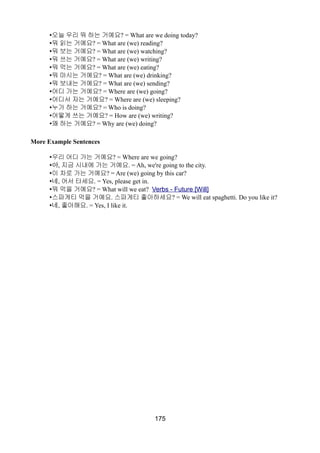 •오늘 우리 뭐 하는 거예요? = What are we doing today?
•뭐 읽는 거예요? = What are (we) reading?
•뭐 보는 거예요? = What are (we) watching?
•뭐 쓰는 거예요? = What are (we) writing?
•뭐 먹는 거예요? = What are (we) eating?
•뭐 마시는 거예요? = What are (we) drinking?
•뭐 보내는 거예요? = What are (we) sending?
•어디 가는 거예요? = Where are (we) going?
•어디서 자는 거예요? = Where are (we) sleeping?
•누가 하는 거예요? = Who is doing?
•어떻게 쓰는 거예요? = How are (we) writing?
•왜 하는 거예요? = Why are (we) doing?
More Example Sentences
•우리 어디 가는 거예요? = Where are we going?
•아, 지금 시내에 가는 거예요. = Ah, we're going to the city.
•이 차로 가는 거예요? = Are (we) going by this car?
•네, 어서 타세요. = Yes, please get in.
•뭐 먹을 거예요? = What will we eat? Verbs - Future [Will]
•스파게티 먹을 거예요. 스파게티 좋아하세요? = We will eat spaghetti. Do you like it?
•네, 좋아해요. = Yes, I like it.
175
 