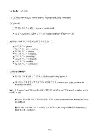 Go to do - ~러 가다
~러 가다 is used when you want to express the purpose of going somewhere.
For example,
• 영수는 공부하러 갔어 = Young-su went to study
• 짐은 책 빌리러 도서관에 갔어 = Jim went to the library to borrow books
Replace 다 with 러 가다/갔어/갔다/갔어요/갔습니다
• 하러 가다 = go to do
• 보러 가다 = go to watch/see
• 먹으러 가다 = go to eat
• 마시러 가다 = go to drink
• 자러 가다 = go to sleep
• 잡으러 가다 = go to catch
• 사러 가다 = go to buy
• 빌리러 가다 = go to borrow
Example sentences
• 민희는 아이폰 5 를 사러 갔다. = Min-hee went to buy iPhone 5.
• 제시카는 친구들과 바닷가에 고기 잡으러 갔어요 = Jessica went to the seaside with
friends to catch fish.
Note: 고기 means 'meat.' Technically, fish is '물고기' but often, just 고기 is used in spoken Korean
to refer to 'fish.'
•진수는 영진이랑 샘이랑 저녁 먹으러 나갔어 = Jinsu went out to have dinner with Young-
jin and Sam.
•필승이는 가족이랑 같이 호빗 영화 보러 갔어요 = Pil-seung went to watch the movie,
Hobbit, with (his) family.
176
 