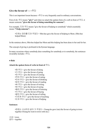Give the favour of ~ - ~주다
This is an important lesson because ~주다 is very frequently used in ordinary conversations.
First of all, 주다 means "give" and when we attach the spoken form of a verb in front of 주다, it
means someone "gives the favour of doing something for someone".
For example, 도와 주다 means "give the favour of helping to somebody" which essentially
means "I help someone".
•민희는 엄마를 도와 주었다 = Min-hee gave the favour of helping to Mom. (Min-hee
helped Mom)
In the sentence above, Min-hee helped her Mom and this helping has been done to her and for her.
The concept of giving is profound in the Korean language.
In many occasions where somebody does something for somebody or to somebody, the sentences
invariably includes ~주다.
● Rule
Attach the spoken form of verbs in front of 주다.
•해 주다 = give the favour of doing
•가 주다 = give the favour of going
•와 주다 = give the favour of coming
•먹어 주다 = give the favour of eating
•마셔 주다 = give the favour of drinking
•읽어 주다 = give the favour of reading
•써 주다 = give the favour of writing
•봐 주다 = give the favour of seeing
•들어 주다 = give the favour of listening
•사 주다 = give the favour of buying
•팔아 주다 = give the favour of selling
•가르쳐 주다 = give the favour of teaching
•도와 주다 = give the favour of helping
Sentences
•영호는 시내까지 같이 가 주었다 = Young-ho gave (me) the favour of going to town
together (Young-ho went to town with me.)
시내 = town
같이 = together
184
 