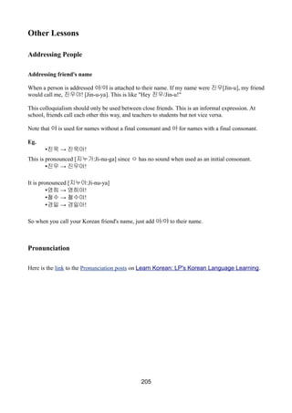 Other Lessons
Addressing People
Addressing friend's name
When a person is addressed 아/야 is attached to their name. If my name were 진우[Jin-u], my friend
would call me, 진우야! [Jin-u-ya]. This is like "Hey 진우/Jin-u!"
This colloquialism should only be used between close friends. This is an informal expression. At
school, friends call each other this way, and teachers to students but not vice versa.
Note that 야 is used for names without a final consonant and 아 for names with a final consonant.
Eg.
• →진욱 진욱아!
This is pronounced [지누가:Ji-nu-ga] since ㅇ has no sound when used as an initial consonant.
• →진우 진우야!
It is pronounced [지누야:Ji-nu-ya]
• →영희 영희야!
• →철수 철수야!
• →경일 경일아!
So when you call your Korean friend's name, just add 아/야 to their name.
Pronunciation
Here is the link to the Pronunciation posts on Learn Korean: LP's Korean Language Learning.
205
 