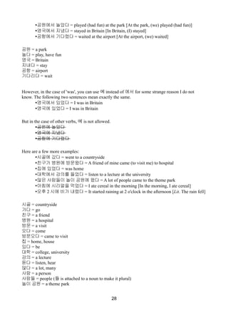 •공원에서 놀았다 = played (had fun) at the park [At the park, (we) played (had fun)]
•영국에서 지냈다 = stayed in Britain [In Britain, (I) stayed]
•공항에서 기다렸다 = waited at the airport [At the airport, (we) waited]
공원 = a park
놀다 = play, have fun
영국 = Britain
지내다 = stay
공항 = airport
기다리다 = wait
However, in the case of 'was', you can use 에 instead of 에서 for some strange reason I do not
know. The following two sentences mean exactly the same.
•영국에서 있었다 = I was in Britain
•영국에 있었다 = I was in Britain
But in the case of other verbs, 에 is not allowed.
•공원에 놀았다
•영국에 지냈다
•공항에 기다렸다
Here are a few more examples:
•시골에 갔다 = went to a countryside
•친구가 병원에 방문왔다 = A friend of mine came (to visit me) to hospital
•집에 있었다 = was home
•대학에서 강의를 들었다 = listen to a lecture at the university
•많은 사람들이 놀이 공원에 왔다 = A lot of people came to the theme park
•아침에 시리얼을 먹었다 = I ate cereal in the morning [In the morning, I ate cereal]
•오후 2 시에 비가 내렸다 = It started raining at 2 o'clock in the afternoon [Lit. The rain fell]
시골 = countryside
가다 = go
친구 = a friend
병원 = a hospital
방문 = a visit
오다 = come
방문오다 = came to visit
집 = home, house
있다 = be
대학 = college, university
강의 = a lecture
듣다 = listen, hear
많다 = a lot, many
사람 = a person
사람들 = people (들 is attached to a noun to make it plural)
놀이 공원 = a theme park
28
 