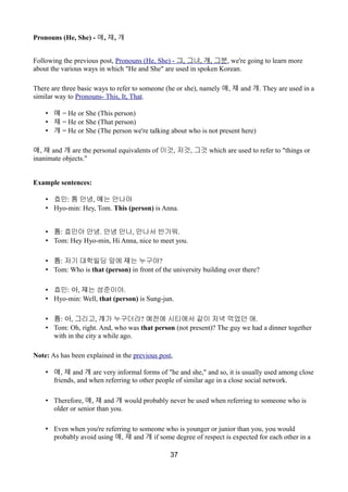 Pronouns (He, She) - 얘, 쟤, 걔
Following the previous post, Pronouns (He, She) - 그, 그녀, 걔, 그분, we're going to learn more
about the various ways in which "He and She" are used in spoken Korean.
There are three basic ways to refer to someone (he or she), namely 얘, 쟤 and 걔. They are used in a
similar way to Pronouns- This, It, That.
• 얘 = He or She (This person)
• 쟤 = He or She (That person)
• 걔 = He or She (The person we're talking about who is not present here)
얘, 쟤 and 걔 are the personal equivalents of 이것, 저것, 그것 which are used to refer to "things or
inanimate objects."
Example sentences:
• 효민: 톰 안녕, 얘는 안나야
• Hyo-min: Hey, Tom. This (person) is Anna.
• 톰: 효민아 안녕. 안녕 안나, 만나서 반가워.
• Tom: Hey Hyo-min, Hi Anna, nice to meet you.
• 톰: 저기 대학빌딩 앞에 쟤는 누구야?
• Tom: Who is that (person) in front of the university building over there?
• 효민: 아, 쟤는 성준이야.
• Hyo-min: Well, that (person) is Sung-jun.
• 톰: 아, 그리고, 걔가 누구더라? 예전에 시티에서 같이 저녁 먹었던 애.
• Tom: Oh, right. And, who was that person (not present)? The guy we had a dinner together
with in the city a while ago.
Note: As has been explained in the previous post,
• 얘, 쟤 and 걔 are very informal forms of "he and she," and so, it is usually used among close
friends, and when referring to other people of similar age in a close social network.
• Therefore, 얘, 쟤 and 걔 would probably never be used when referring to someone who is
older or senior than you.
• Even when you're referring to someone who is younger or junior than you, you would
probably avoid using 얘, 쟤 and 걔 if some degree of respect is expected for each other in a
37
 