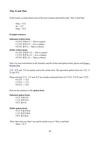 This, It and That
In this lesson, we learn about some of the most common and useful words, 'This, It and That.'
•This = 이것
•It = 그것
•That = 저것
Example sentences
[Informal written form]
•이것은 연필이다. = This is a pencil.
•그것은 창문이다. = It is a window.
•저것은 꽃이다. = That is a flower.
[Polite written form]
•이것은 연필입니다. = This is a pencil.
•그것은 창문입니다. = It is a window.
•저것은 꽃입니다. = That is a flower.
Note: For more information on the formality and the written and spoken forms, please read Nouns -
Present, Past.
이것, 저것 and 그것 are mainly used in the written form. The equivalent spoken forms are 이건, 그
건 and 저건.
Please note that 이건, 그건 and 저건 are actually contracted forms of 이것은, 저것은 and 그것은.
• →이것은 이건
• →그것은 그건
• →저것은 저건
Here are the sentences in the spoken form.
[Informal spoken form]
•이건 연필이야.
•그건 창문이야.
•저건 꽃이야.
[Polite spoken form]
•이건 연필이에요.
•그건 창문이에요.
•저건 꽃이에요.
"Here, there and over there" are used in similar ways to "This, it and that".
•Here = 여기
41
 