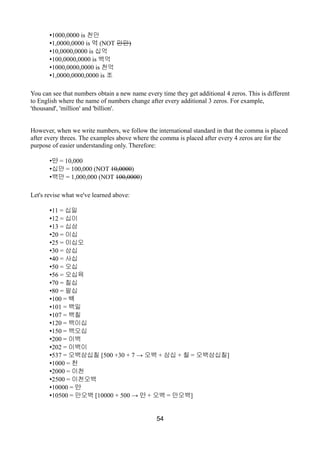 •1000,0000 is 천만
•1,0000,0000 is 억 (NOT 만만)
•10,0000,0000 is 십억
•100,0000,0000 is 백억
•1000,0000,0000 is 천억
•1,0000,0000,0000 is 조
You can see that numbers obtain a new name every time they get additional 4 zeros. This is different
to English where the name of numbers change after every additional 3 zeros. For example,
'thousand', 'million' and 'billion'.
However, when we write numbers, we follow the international standard in that the comma is placed
after every threes. The examples above where the comma is placed after every 4 zeros are for the
purpose of easier understanding only. Therefore:
•만 = 10,000
•십만 = 100,000 (NOT 10,0000)
•백만 = 1,000,000 (NOT 100,0000)
Let's revise what we've learned above:
•11 = 십일
•12 = 십이
•13 = 십삼
•20 = 이십
•25 = 이십오
•30 = 삼십
•40 = 사십
•50 = 오십
•56 = 오십육
•70 = 칠십
•80 = 팔십
•100 = 백
•101 = 백일
•107 = 백칠
•120 = 백이십
•150 = 백오십
•200 = 이백
•202 = 이백이
•537 = 오백삼십칠 [500 +30 + 7 → 오백 + 삼십 + 칠 = 오백삼십칠]
•1000 = 천
•2000 = 이천
•2500 = 이천오백
•10000 = 만
•10500 = 만오백 [10000 + 500 → 만 + 오백 = 만오백]
54
 
