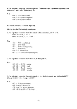 6. For adjectives whose last character contains ㅏ as a vowel and ㅎ as a final consonant, they
change to ㅐ and ㅆ, i.e. 앟 changes to 앴.
E.g.
• →빨갛다 빨갰다 = was red
• →노랗다 노랬다 = was yellow
• →파랗다 파랬다 = was blue
II) Present (Written) → Present (Spoken)
First of all, take 다 off adjectives and then:
1. For adjectives whose last character contain a final consonant, add 아 or 어.
•아 for the vowels, ㅏ and ㅗ
•어 for the vowels, ㅓ, ㅜ, ㅡ and ㅣ
E.g.
• →작다 작아 = small (size)
• →높다 높아 = high
• →적다 적어 = small (quantity)
• →굵다 굵어 = thick
• →가늘다 가늘어 = thin
• →재미있다 재미있어 = interesting/fun
2. For adjectives whose last character is 하, it changes to 해.
E.g.
• →지루하다 지루해 = boring
• →시원하다 시원해 = cool
• →겸손하다 겸손해 = humble
• →신기하다 신기해 = amazing
3. For adjectives whose last character contain ㅂ as a final consonant, take it off and add 워.
(Except for 좁다 which changes to 좁았다)
E.g.
• →춥다 추워 = cold (feeling)
• →어렵다 어려워 = difficult
• →뜨겁다 뜨거워 = hot (tangible)
• →사랑스럽다 사랑스러워 = lovely
63
 