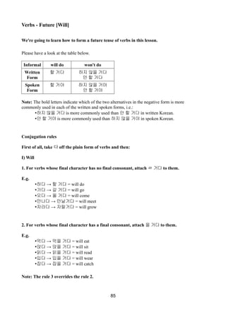 Verbs - Future [Will]
We're going to learn how to form a future tense of verbs in this lesson.
Please have a look at the table below.
Informal will do won't do
Written
Form
할 거다 하지 않을 거다
안 할 거다
Spoken
Form
할 거야 하지 않을 거야
안 할 거야
Note: The bold letters indicate which of the two alternatives in the negative form is more
commonly used in each of the written and spoken forms, i.e.:
•하지 않을 거다 is more commonly used than 안 할 거다 in written Korean.
•안 할 거야 is more commonly used than 하지 않을 거야 in spoken Korean.
Conjugation rules
First of all, take 다 off the plain form of verbs and then:
I) Will
1. For verbs whose final character has no final consonant, attach ㄹ 거다 to them.
E.g.
• →하다 할 거다 = will do
• →가다 갈 거다 = will go
• →오다 올 거다 = will come
• →만나다 만날거다 = will meet
• →자라다 자랄거다 = will grow
2. For verbs whose final character has a final consonant, attach 을 거다 to them.
E.g.
• →먹다 먹을 거다 = will eat
• →앉다 앉을 거다 = will sit
• →읽다 읽을 거다 = will read
• →입다 입을 거다 = will wear
• →잡다 잡을 거다 = will catch
Note: The rule 3 overrides the rule 2.
85
 