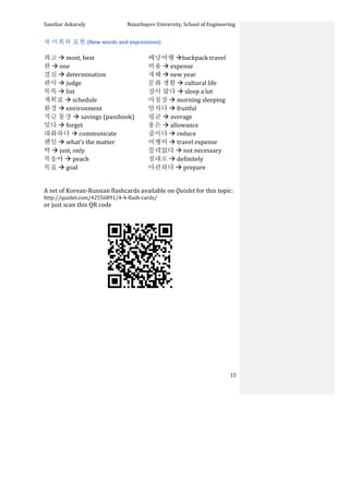 Sanzhar	
  Askaruly	
  	
  	
  	
  	
  	
  	
  	
  	
  	
  	
  	
  	
  	
  	
  	
  	
  	
  	
  	
  	
  	
  	
  	
  	
  	
  	
  	
  	
  	
  	
  	
  	
  	
  Nazarbayev	
  University,	
  School	
  of	
  Engineering	
  
	
   	
   	
   15	
  
새	
  어휘와	
  표현	
  (New	
  words	
  and	
  expressions)	
  
	
  
최고	
  à	
  most,	
  best	
  
한	
  à	
  one	
  
결심	
  à	
  determination	
  
판사	
  à	
  judge	
  
목록	
  à	
  list	
  
계획표	
  à	
  schedule	
  
환경	
  à	
  environment	
  
적금	
  통장	
  à	
  savings	
  (passbook)	
  
잊다	
  à	
  forget	
  
대화하다	
  à	
  communicate	
  
웬일	
  à	
  what’s	
  the	
  matter	
  
딱	
  à	
  just,	
  only	
  
복송아	
  à	
  peach	
  
목표	
  à	
  goal	
  
배낭여행	
  àbackpack	
  travel	
  	
  
비용	
  à	
  expense	
  
새해	
  à	
  new	
  year	
  
문화	
  생활	
  à	
  cultural	
  life	
  
잠이	
  많다	
  à	
  sleep	
  a	
  lot	
  
아침잠	
  à	
  morning	
  sleeping	
  
알차다	
  à	
  fruitful	
  
평균	
  à	
  average	
  
용돈	
  à	
  allowance	
  
줄이다	
  à	
  reduce	
  
여행비	
  à	
  travel	
  expense	
  
쓸데없다	
  à	
  not	
  necessary	
  
절대로	
  à	
  definitely	
  
마련하다	
  à	
  prepare	
  
	
  
	
  
A	
  set	
  of	
  Korean-­‐Russian	
  flashcards	
  available	
  on	
  Quizlet	
  for	
  this	
  topic:	
  	
  
http://quizlet.com/42556891/4-­‐4-­‐flash-­‐cards/	
  	
  
or	
  just	
  scan	
  this	
  QR	
  code	
  	
  
	
  
	
  
	
  
	
  
	
  
	
  
	
  
	
  
	
  
	
  
 