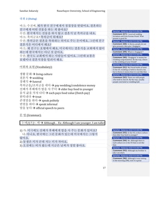 Sanzhar	
  Askaruly	
  	
  	
  	
  	
  	
  	
  	
  	
  	
  	
  	
  	
  	
  	
  	
  	
  	
  	
  	
  	
  	
  	
  	
  	
  	
  	
  	
  	
  	
  	
  	
  	
  	
  Nazarbayev	
  University,	
  School	
  of	
  Engineering	
  
	
   	
   	
   17	
  
대화	
  2	
  (Dialog)	
  
	
  
마크:	
  수진씨,	
  제가	
  한국	
  친구에게서	
  청첩장을	
  받았어요.	
  결혼하는	
  
친구에게	
  어떤	
  선물을	
  하는	
  게	
  좋아요?	
  	
  
수진:	
  한국에서는	
  선물을	
  하지	
  않고	
  결혼식	
  날	
  축의금을	
  내요.	
  
마크:	
  축의금요?	
  축의금이	
  뭐예요?	
  
수진:	
  축의금은	
  결혼을	
  축하하는	
  의미로	
  주는	
  돈이에요.	
  그런데	
  친구	
  
결혼식은	
  어디에서	
  해요?	
  
마크:	
  제	
  친구는	
  호텔에서	
  해요.	
  미국에서는	
  결혼식을	
  교회에서	
  많이	
  
하는데	
  한국에서는	
  아닌	
  것	
  같아요.	
  	
  
수진:	
  한국도	
  교회에서	
  하는	
  사람들이	
  있어요.	
  그런데	
  보통은	
  
호텔이나	
  결혼식장을	
  빌려서	
  해요.	
  	
  
	
  
어휘와	
  표현	
  (Vocabulary):	
  
	
  
생활	
  문화	
  à	
  living	
  culture
결혼식	
  à	
  wedding	
  
장례식	
  à	
  funeral
축의금을/조의금을	
  네다	
  à	
  pay	
  wedding/condolence	
  money	
  	
  
선배가	
  후배에가	
  밥을	
  사	
  주다	
  à	
  elder	
  buy	
  food	
  to	
  younger
음식	
  값을	
  각자	
  냐다	
  à	
  each	
  pays	
  food	
  value	
  (Dutch	
  pay)	
  
한턱내다	
  à	
  treat	
  
존댓말을	
  하다	
  à	
  speak	
  politely	
  
반말을	
  하다	
  à	
  speak	
  informal
말을	
  놓다	
  à	
  official	
  speech	
  to	
  peers	
  	
  
	
  
문	
  법	
  (Grammar):	
  
	
  
-­‐	
  는데/(으)ㄴ데	
  à	
  Although…	
  Ex:	
  Although	
  I	
  am	
  younger,	
  I	
  am	
  taller 	
  	
  
	
  
1)	
  가:	
  미극에도	
  선배가	
  후배에게	
  밥을	
  사	
  주는	
  문화가	
  있어요?	
  
	
  	
  	
  	
  나:	
  아니요.	
  한국에는	
  그런	
  문화가	
  있는데	
  미국에서는	
  그렇지	
  
않아요.	
  	
  
2)	
  동생은	
  키가	
  큰데	
  저는	
  키가	
  작아요.	
  
3)	
  오전에는	
  비가	
  왔는데	
  지금은	
  날씨가	
  정말	
  좋아요.	
  	
  
	
  
	
  
	
  
	
  
Sanzhar Askaruly 4/22/15 6:59 PM
Comment [87]: I received wedding
invitation card from Korean friend. What
present is good for
Sanzhar Askaruly 4/22/15 6:59 PM
Comment [88]: In	
  Korea,	
  people	
  do	
  not	
  
give	
  presents,	
  they	
  give	
  ‘chugigym’.	
  
Sanzhar Askaruly 4/22/15 6:59 PM
Comment [89]: What	
  is	
  ‘chugigym’?	
  
Sanzhar Askaruly 4/22/15 6:59 PM
Comment [90]: ‘Chugigym’	
  is	
  money	
  for	
  
wedding	
  congratulation.	
  By	
  the	
  way,	
  where	
  
is	
  the	
  wedding	
  of	
  your	
  friend?	
  	
  
Sanzhar Askaruly 4/22/15 6:59 PM
Comment [91]: My	
  friend	
  holds	
  at	
  hotel.	
  
In	
  the	
  US,	
  wedding	
  us	
  held	
  in	
  church	
  a	
  lot,	
  
but	
  in	
  Korea	
  it	
  seems	
  that	
  it	
  is	
  not	
  like	
  that.	
  	
  
Sanzhar Askaruly 4/22/15 6:59 PM
Comment [92]: There	
  are	
  still	
  people	
  
who	
  hold	
  in	
  church.	
  By	
  the	
  way,	
  usually	
  
people	
  rent	
  hotel	
  or	
  wedding	
  hall.	
  
Sanzhar Askaruly 4/22/15 6:59 PM
Comment [93]: In	
  the	
  US,	
  is	
  there	
  culture	
  
that	
  elder	
  buy	
  food	
  to	
  younger?	
  
Sanzhar Askaruly 4/22/15 6:59 PM
Comment [94]: No.	
  Although	
  there	
  is	
  
such	
  culture	
  of,	
  in	
  the	
  US	
  that	
  is	
  not	
  like	
  
that.	
  	
  
Sanzhar Askaruly 4/22/15 6:59 PM
Comment [95]: Although	
  my	
  brother	
  is	
  
tall,	
  I	
  am	
  short.	
  	
  
Sanzhar Askaruly 4/22/15 6:59 PM
Comment [96]: Although	
  it	
  was	
  raining	
  
in	
  the	
  morning	
  (AM),	
  now	
  it	
  is	
  great.	
  	
  
 