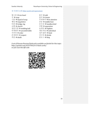 Sanzhar	
  Askaruly	
  	
  	
  	
  	
  	
  	
  	
  	
  	
  	
  	
  	
  	
  	
  	
  	
  	
  	
  	
  	
  	
  	
  	
  	
  	
  	
  	
  	
  	
  	
  	
  	
  	
  Nazarbayev	
  University,	
  School	
  of	
  Engineering	
  
	
   	
   	
   18	
  
새	
  어휘와	
  표현	
  (New	
  words	
  and	
  expressions)	
  
	
  
밥그릇	
  à	
  rice	
  bowl	
  
국	
  à	
  soup	
  
극물	
  à	
  liquid	
  of	
  soup	
  	
  
옛날	
  à	
  long	
  before	
  
다리	
  à	
  bridge,	
  leg	
  
교회	
  à	
  church	
  
결혼식장	
  à	
  wedding	
  hall	
  
어색하다	
  à	
  uncomfortable	
  
시키다	
  à	
  order	
  
존경하다	
  à	
  respect	
  
죽음	
  à	
  death	
  
홀수	
  à	
  odd	
  
송이	
  à	
  cluster	
  
주의하다	
  à	
  be	
  attentive	
  
중동	
  à	
  middle	
  East	
  
손수건	
  à	
  handkerchief	
  
이별	
  à	
  separation	
  
놀라다	
  à	
  frighten	
  
개인적인	
  à	
  individual	
  
성이	
  많다	
  à	
  kind	
  
나누다	
  à	
  divide	
  
블로그	
  à	
  blog	
  
	
  
	
  
A	
  set	
  of	
  Korean-­‐Russian	
  flashcards	
  available	
  on	
  Quizlet	
  for	
  this	
  topic:	
  	
  
http://quizlet.com/42557043/4-­‐5-­‐flash-­‐cards/	
  	
  
or	
  just	
  scan	
  this	
  QR	
  code	
  	
  
	
  
	
  
	
  
	
  
	
  
	
  
	
  
	
  
	
  
	
  
	
  
	
  
	
  
	
  
 