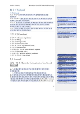 Sanzhar	
  Askaruly	
  	
  	
  	
  	
  	
  	
  	
  	
  	
  	
  	
  	
  	
  	
  	
  	
  	
  	
  	
  	
  	
  	
  	
  	
  	
  	
  	
  	
  	
  	
  	
  	
  	
  Nazarbayev	
  University,	
  School	
  of	
  Engineering	
  
	
   	
   	
   19	
  
06.	
  감서	
  [Gratitude]	
  
대화	
  1	
  (Dialog)	
  
민수:	
  투이	
  씨,	
  고마워요.	
  투이	
  씨가	
  도와준	
  덕분에	
  일이	
  금방	
  
끝났어요.	
  	
  
투이:	
  아니에요.	
  제가	
  한	
  일도	
  별로	
  없는데요,	
  뭐.	
  제가	
  더	
  도울	
  일은	
  
없어요?	
  필요하면	
  말씀하세요.	
  
민수:	
  네.	
  힘든	
  일은	
  다	
  끝났어요.	
  이제부터는	
  제가	
  혼자서	
  하면	
  돼요.	
  
투이	
  씨,	
  저는	
  항상	
  투이	
  씨한테	
  도움을	
  받기만	
  하는	
  것	
  같아요.	
  
다음에는	
  제가	
  꼭	
  도와	
  드릴게요.	
  	
  	
  
투이:	
  그런	
  말	
  마세요.	
  민수	
  씨가	
  저를	
  도와줄	
  때가	
  더	
  많지요.	
  제가	
  
민수	
  씨에게	
  늘	
  감한	
  마음이에요.	
  	
  
	
  
어휘와	
  표현	
  (Vocabulary):	
  
	
  
감사의	
  이유à	
  reason	
  of	
  gratitude	
  
도아주다	
  à	
  help	
  
도움을	
  주다	
  à	
  give	
  help	
  
도움을	
  받다	
  à	
  receive	
  help	
  
신경을	
  써	
  주다	
  à	
  pay	
  attention	
  (care)	
  
용기를	
  주다	
  à	
  motivate	
  
일을	
  나누어서	
  하다	
  à	
  share	
  the	
  work	
  together	
  	
  
가르쳐	
  주다	
  à	
  show,	
  teach	
  
일을	
  대신하다	
  à	
  do	
  the	
  work	
  for	
  somebody	
  
부탁을	
  들어주다	
  à	
  give	
  a	
  favor	
  
	
  
문	
  법	
  (Grammar):	
  
	
  
-­‐	
  (으)ㄴ	
  덕분에	
  à	
  Due	
  to…Ex.	
  Due	
  to	
  my	
  teacher,	
  I	
  know	
  Korean 	
  
better	
  now. 	
  
	
  
1)	
  가:	
  선생님께서	
  잘	
  가르쳐	
  주신	
  덕분에	
  제	
  영어	
  길력이	
  많이	
  
좋아졌습니다.	
  
	
  	
  	
  	
  	
  나:	
  아니에요.	
  치엔	
  씨가	
  열심히	
  공부해서	
  그런	
  거예요.	
  
2)	
  다	
  같이	
  일을	
  나누어서	
  한	
  덕분에	
  생각보다	
  일이	
  빨리	
  끝났어요.	
  
3)	
  유키	
  씨가	
  끝까지	
  노력한	
  덕분에	
  이번	
  대회에서	
  일등을	
  한	
  거예요.	
  
!	
  친굳들	
  덕분에	
  어려운	
  숙제를	
  금방	
  끝냈어요.	
  (Suffix	
  added	
  to	
  noun)	
  
!	
  타완	
  씨	
  덕분에	
  회사	
  생활이	
  아주	
  즐거워요.	
  (Suffix	
  added	
  to	
  noun)	
  
Sanzhar Askaruly 4/22/15 6:59 PM
Comment [97]: Thanks. Due to you, the
work immediately finished.
Sanzhar Askaruly 4/22/15 6:59 PM
Comment [98]: That’s	
  not	
  job	
  actually.	
  
Can	
  I	
  help	
  you	
  more?	
  If	
  you	
  need	
  help,	
  tell	
  
me.	
  
Sanzhar Askaruly 4/22/15 6:59 PM
Comment [99]: The	
  difficult	
  part	
  is	
  over.	
  
From	
  now	
  on,	
  I	
  can	
  do	
  alone.	
  It	
  seems	
  to	
  me	
  
I	
  always	
  receive	
  help	
  from	
  Mr.	
  Tui.	
  Next	
  
time	
  I	
  will	
  definitely	
  help	
  you.	
  
Sanzhar Askaruly 4/22/15 6:59 PM
Comment [100]: Please,	
  do	
  not	
  tell	
  such	
  
things.	
  Mr.	
  Minsu	
  helped	
  me	
  more.	
  I	
  am	
  
grateful	
  for	
  Minsu	
  sincerely.	
  	
  	
  	
  
Sanzhar Askaruly 4/22/15 6:59 PM
Comment [101]: Due	
  teacher	
  who	
  taught	
  
well,	
  my	
  English	
  skills	
  got	
  much	
  better.	
  	
  
Sanzhar Askaruly 4/22/15 6:59 PM
Comment [102]: No,	
  that’s	
  because	
  
Chieng	
  studied	
  hard.	
  	
  
Sanzhar Askaruly 4/22/15 6:59 PM
Comment [103]: Because	
  of	
  working	
  all	
  
together,	
  the	
  work	
  finished	
  faster	
  than	
  
expected.	
  
Sanzhar Askaruly 4/22/15 6:59 PM
Comment [104]: Due	
  to	
  efforts	
  till	
  the	
  
end,	
  in	
  this	
  competition	
  Yuki	
  is	
  first.	
  	
  	
  
Sanzhar Askaruly 4/22/15 6:59 PM
Comment [105]: Due	
  to	
  friends,	
  difficult	
  
homework	
  is	
  quickly	
  over.	
  	
  
Sanzhar Askaruly 4/22/15 6:59 PM
Comment [106]: Due	
  Tauang,	
  company	
  
life	
  is	
  much	
  happier	
  for	
  me.	
  	
  
Sanzhar Askaruly 4/22/15 6:59 PM
Comment [107]: Due	
  Tauang,	
  company	
  
life	
  is	
  much	
  happier	
  for	
  me.	
  	
  
 