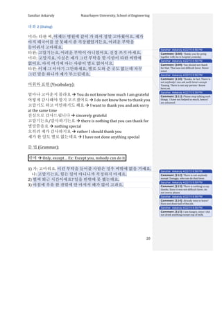 Sanzhar	
  Askaruly	
  	
  	
  	
  	
  	
  	
  	
  	
  	
  	
  	
  	
  	
  	
  	
  	
  	
  	
  	
  	
  	
  	
  	
  	
  	
  	
  	
  	
  	
  	
  	
  	
  	
  Nazarbayev	
  University,	
  School	
  of	
  Engineering	
  
	
   	
   	
   20	
  
대화	
  2	
  (Dialog)	
  
	
  
미라:	
  타완	
  씨,	
  어제는	
  병원에	
  같이	
  가	
  줘서	
  정말	
  고마웠어요.	
  제가	
  
아직	
  태국어를	
  잘	
  못해서	
  좀	
  걱장했었거든요.	
  어려운	
  부탁을	
  
들어줘서	
  고마워요.	
  
타완:	
  고맙기는요.	
  어려운	
  부탁이	
  아니었어요.	
  신경	
  쓰지	
  마세요.	
  	
  
미라:	
  고맙지요.	
  사실은	
  제가	
  그런	
  부탁을	
  할	
  사람이	
  타완	
  씨밖에	
  
없어요.	
  아직	
  여기에	
  아는	
  사람이	
  별로	
  없어서요.	
  
타완:	
  이제	
  그	
  이야기	
  그만하세요.	
  별로	
  도와	
  준	
  곳도	
  없는데	
  자꾸	
  
그런	
  말을	
  하니까	
  제가	
  부끄럽네요.	
  
	
  
어휘와	
  표현	
  (Vocabulary):	
  
	
  
얼마나	
  고마운지	
  몰라요	
  à	
  You	
  do	
  not	
  know	
  how	
  much	
  I	
  am	
  grateful
어떻게	
  감사해야	
  할지	
  모르겠어요	
  à	
  I	
  do	
  not	
  know	
  how	
  to	
  thank	
  you
고맙기도	
  하고	
  미안하기도	
  해요	
  à	
  I	
  want	
  to	
  thank	
  you	
  and	
  ask	
  sorry	
  
at	
  the	
  same	
  time
진심으로	
  감사드립니다	
  à	
  sincerely	
  grateful
고맙기는요/감사하기는요	
  à	
  there	
  is	
  nothing	
  that	
  you	
  can	
  thank	
  for
별말씀을요	
  à	
  nothing	
  special
오히려	
  제가	
  감사하지요	
  à	
  rather	
  I	
  should	
  thank	
  you
제가	
  한	
  일도	
  별로	
  없는데요	
  à	
  I	
  have	
  not	
  done	
  anything	
  special
	
  
문	
  법	
  (Grammar):	
  
	
  
밖에	
  à	
  Only,	
  except…	
  Ex:	
  Except	
  you,	
  nobody	
  can	
  do	
  it. 	
  
	
  
1)	
  가:	
  고마워요.	
  이런	
  부탁을	
  들어줄	
  사람은	
  정우	
  씨밖에	
  없을	
  거예요.	
  
	
  	
  	
  	
  나:	
  고맙기는요.	
  힘든	
  일이	
  아니니까	
  걱정하지	
  마세요.	
  
2)	
  벌써	
  퇴근	
  시간이에요?	
  일을	
  반밖에	
  못	
  했는데요.	
  
3)	
  아침에	
  우유	
  한	
  잔밖에	
  안	
  마셔서	
  배가	
  많이	
  고파요.	
  
	
  
	
  
	
  
	
  
	
  
	
  
	
  
	
  
Sanzhar Askaruly 4/22/15 6:59 PM
Comment [108]: Thanks you for going
together with me to hospital yesterday.
Sanzhar Askaruly 4/22/15 6:59 PM
Comment [109]: You	
  should	
  not	
  thank	
  
for	
  that.	
  That	
  was	
  not	
  difficult	
  favor.	
  Never	
  
mind.	
  
Sanzhar Askaruly 4/22/15 6:59 PM
Comment [110]: Thanks.	
  In	
  fact,	
  There	
  is	
  
not	
  anybody	
  I	
  can	
  ask	
  such	
  favors	
  except	
  
Tauang.	
  There	
  is	
  not	
  any	
  person	
  I	
  know	
  
here	
  yet.	
  
Sanzhar Askaruly 4/22/15 6:59 PM
Comment [111]: Please	
  stop	
  talking	
  such	
  
things.	
  	
  I	
  have	
  not	
  helped	
  so	
  much,	
  hence	
  I	
  
am	
  ashamed.	
  	
  
Sanzhar Askaruly 4/22/15 6:59 PM
Comment [112]: There	
  is	
  not	
  anybody	
  
except	
  Chonggu,	
  who	
  can	
  do	
  that	
  favor.	
  
Sanzhar Askaruly 4/22/15 6:59 PM
Comment [113]: There	
  is	
  nothing	
  to	
  say	
  
thanks.	
  Since	
  it	
  was	
  not	
  difficult	
  favor,	
  do	
  
not	
  worry	
  please	
  
Sanzhar Askaruly 4/22/15 6:59 PM
Comment [114]: Already	
  time	
  to	
  leave?	
  
Have	
  not	
  done	
  half	
  of	
  the	
  job.	
  
Sanzhar Askaruly 4/22/15 6:59 PM
Comment [115]: I	
  am	
  hungry,	
  since	
  I	
  did	
  
not	
  drink	
  anything	
  except	
  cup	
  of	
  milk.	
  
 