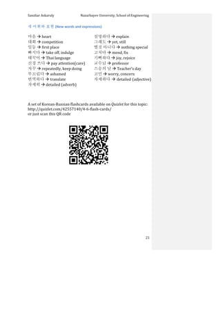 Sanzhar	
  Askaruly	
  	
  	
  	
  	
  	
  	
  	
  	
  	
  	
  	
  	
  	
  	
  	
  	
  	
  	
  	
  	
  	
  	
  	
  	
  	
  	
  	
  	
  	
  	
  	
  	
  	
  Nazarbayev	
  University,	
  School	
  of	
  Engineering	
  
	
   	
   	
   21	
  
새	
  어휘와	
  표현	
  (New	
  words	
  and	
  expressions)	
  
	
  
마음	
  à	
  heart	
  
대회	
  à	
  competition	
  
일등	
  à	
  first	
  place	
  
빠지다	
  à	
  take	
  off,	
  indulge	
  
태꾹어	
  à	
  Thai	
  language	
  
신경	
  쓰다	
  à	
  pay	
  attention(care)	
  
자꾸	
  à	
  repeatedly,	
  keep	
  doing	
  
부끄럽다	
  à	
  ashamed	
  
번역하다	
  à	
  translate	
  
자세히	
  à	
  detailed	
  (adverb)	
  
	
  
설명하다	
  à	
  explain	
  
그래도	
  à	
  yet,	
  still	
  
별것	
  아니다	
  à	
  nothing	
  special	
  
고치다	
  à	
  mend,	
  fix	
  
기뻐하다	
  à	
  joy,	
  rejoice	
  
교수님	
  à	
  professor	
  
스승의	
  날	
  à	
  Teacher’s	
  day	
  
고민	
  à	
  worry,	
  concern	
  
자세하다	
  à	
  detailed	
  (adjective)	
  
	
  
	
  
	
  
A	
  set	
  of	
  Korean-­‐Russian	
  flashcards	
  available	
  on	
  Quizlet	
  for	
  this	
  topic:	
  	
  
http://quizlet.com/42557140/4-­‐6-­‐flash-­‐cards/	
  	
  
or	
  just	
  scan	
  this	
  QR	
  code	
  	
  
	
  
	
  
	
  
	
  
	
  
	
  
	
  
	
  
	
  
	
  
	
  
	
  
	
  
	
  
 