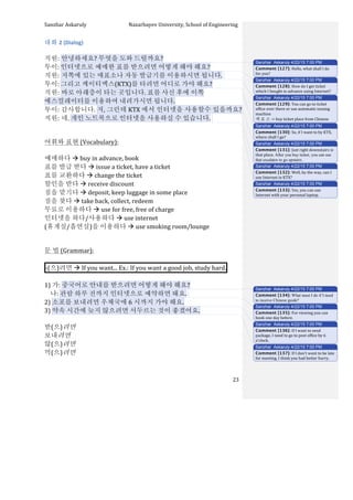 Sanzhar	
  Askaruly	
  	
  	
  	
  	
  	
  	
  	
  	
  	
  	
  	
  	
  	
  	
  	
  	
  	
  	
  	
  	
  	
  	
  	
  	
  	
  	
  	
  	
  	
  	
  	
  	
  	
  Nazarbayev	
  University,	
  School	
  of	
  Engineering	
  
	
   	
   	
   23	
  
대화	
  2	
  (Dialog)	
  
	
  
직원:	
  안녕하세요?	
  무엇을	
  도와	
  드릴까요?	
  
투이:	
  인터넷으로	
  예매한	
  표를	
  받으려면	
  어떻게	
  해야	
  해요?	
  
직원:	
  저쪽에	
  있는	
  매표소나	
  자동	
  발급기를	
  이용하시면	
  됩니다.	
  	
  
투이:	
  그리고	
  케이티엑스(KTX)를	
  타려면	
  어디로	
  가야	
  해요?	
  
직원:	
  바로	
  아래층이	
  타는	
  곳입니다.	
  표를	
  사신	
  후에	
  이쪽	
  
에스컬레이터를	
  이용하여	
  내려가시면	
  됩니다.	
  
투이:	
  감사합니다.	
  저,	
  그런데	
  KTX 에서	
  인터넷을	
  사용할수	
  있을까요?	
  
직원:	
  네.	
  개인	
  노트북으로	
  인터넷을	
  사용하실	
  수	
  있습니다.	
  	
  
	
  
	
  
어휘와	
  표현	
  (Vocabulary):	
  
	
  
예매하다	
  à	
  buy	
  in	
  advance,	
  book
표를	
  발급	
  받다	
  à	
  issue	
  a	
  ticket,	
  have	
  a	
  ticket
표를	
  교환하다	
  à	
  change	
  the	
  ticket	
  
할인을	
  받다	
  à	
  receive	
  discount
짐을	
  맡기다	
  à	
  deposit,	
  keep	
  luggage	
  in	
  some	
  place
짐을	
  찾다	
  à	
  take	
  back,	
  collect,	
  redeem
무료로	
  이용하다	
  à	
  use	
  for	
  free,	
  free	
  of	
  charge
인터넷을	
  하다/사용하다	
  à	
  use	
  internet
(휴게실/흡연실)을	
  이용하다	
  à	
  use	
  smoking	
  room/lounge	
  	
  
	
  
문	
  법	
  (Grammar):	
  
	
  
-­‐(으)려면	
  à	
  If	
  you	
  want...	
  Ex.:	
  If	
  you	
  want	
  a	
  good	
  job,	
  study	
  hard. 	
  
	
  
1)	
  가:	
  중국어로	
  안내를	
  받으려면	
  어떻게	
  해야	
  해요?	
  
	
  	
  	
  	
  나:	
  관람	
  하루	
  전까지	
  인터넷으로	
  예약하면	
  돼요.	
  	
  
2)	
  소포를	
  보내려면	
  우체국에	
  6 시까지	
  가야	
  해요.	
  
3)	
  약속	
  시간에	
  늦지	
  않으려면	
  서두르는	
  것이	
  좋겠어요.	
  
	
  
받(으)려면	
  
보내려면	
  
않(으)려면	
  
먹(으)려면	
  
	
  
Sanzhar Askaruly 4/22/15 7:00 PM
Comment [127]: Hello,	
  what	
  shall	
  I	
  do	
  
for	
  you?	
  
Sanzhar Askaruly 4/22/15 7:00 PM
Comment [128]: How	
  do	
  I	
  get	
  ticket	
  
which	
  I	
  bought	
  in	
  advance	
  using	
  Internet?	
  
Sanzhar Askaruly 4/22/15 7:00 PM
Comment [129]: You	
  can	
  go	
  to	
  ticket	
  
office	
  over	
  there	
  or	
  use	
  automatic	
  issuing	
  
machine	
  	
  
매	
  표	
  소	
  -­‐>	
  buy	
  ticket	
  place	
  from	
  Chinese	
  
Sanzhar Askaruly 4/22/15 7:00 PM
Comment [130]: So,	
  if	
  I	
  want	
  to	
  by	
  KTX,	
  
where	
  shall	
  I	
  go?	
  
Sanzhar Askaruly 4/22/15 7:00 PM
Comment [131]: Just	
  right	
  downstairs	
  is	
  
that	
  place.	
  After you buy ticket, you can use
that escalator to go upstairs.
Sanzhar Askaruly 4/22/15 7:00 PM
Comment [132]: Well,	
  by	
  the	
  way,	
  can	
  I	
  
use	
  Internet	
  in	
  KTX?	
  
Sanzhar Askaruly 4/22/15 7:00 PM
Comment [133]: Yes,	
  you	
  can	
  use	
  
Internet	
  with	
  your	
  personal	
  laptop.	
  	
  
Sanzhar Askaruly 4/22/15 7:00 PM
Comment [134]: What must I do if I need
to receive Chinese guide?
Sanzhar Askaruly 4/22/15 7:00 PM
Comment [135]: For	
  viewing	
  you	
  can	
  
book	
  one	
  day	
  before.	
  	
  
Sanzhar Askaruly 4/22/15 7:00 PM
Comment [136]: If	
  I	
  want	
  to	
  send	
  
package,	
  I	
  need	
  to	
  go	
  to	
  post	
  office	
  by	
  6	
  
o’clock.	
  
Sanzhar Askaruly 4/22/15 7:00 PM
Comment [137]: If	
  I	
  don’t	
  want	
  to	
  be	
  late	
  
for	
  meeting,	
  I	
  think	
  you	
  had	
  better	
  hurry.	
  	
  
 