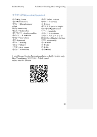 Sanzhar	
  Askaruly	
  	
  	
  	
  	
  	
  	
  	
  	
  	
  	
  	
  	
  	
  	
  	
  	
  	
  	
  	
  	
  	
  	
  	
  	
  	
  	
  	
  	
  	
  	
  	
  	
  	
  Nazarbayev	
  University,	
  School	
  of	
  Engineering	
  
	
   	
   	
   24	
  
	
  
새	
  어휘와	
  표현	
  (New	
  words	
  and	
  expressions)	
  
	
  
혹시	
  à	
  by	
  chance	
  
정보	
  à	
  information	
  
창덕궁	
  à	
  Changdokkung	
  
palace	
  
대사관	
  à	
  embassy	
  
매표소	
  à	
  ticket	
  office	
  
자동	
  발급기	
  à	
  issuing	
  machine	
  
케이티엑스	
  à	
  KTX	
  train	
  
아래층	
  à	
  downstairs	
  
개인	
  à	
  personal	
  
서두르다	
  à	
  hurry	
  
신분증	
  à	
  id	
  card	
  
수목원	
  à	
  tree	
  garden	
  
환영하다	
  à	
  welcome	
  
사계절	
  à	
  four	
  seasons	
  
다양하다	
  à	
  various	
  
숲	
  à	
  forest	
  
대중교통	
  à	
  public	
  transport	
  
이용	
  안내	
  à	
  guide	
  to	
  use	
  
누구나	
  à	
  anybody	
  
지어지다	
  à	
  to	
  be	
  built	
  
유네스코	
  세계	
  문화	
  유산	
  à	
  
UNESCO	
  world	
  culture	
  heritage	
  
후원à	
  sponsorship	
  
별도à	
  extra	
  
총	
  à	
  total	
  
본	
  à	
  this	
  
최상	
  à	
  best	
  
	
  
	
  
A	
  set	
  of	
  Korean-­‐Russian	
  flashcards	
  available	
  on	
  Quizlet	
  for	
  this	
  topic:	
  	
  
http://quizlet.com/42557352/4-­‐7-­‐flash-­‐cards/	
  	
  
or	
  just	
  scan	
  this	
  QR	
  code	
  	
  
	
  
	
  
	
  
	
  
	
  
	
  
	
  
	
  
	
  
 