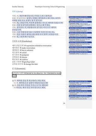 Sanzhar	
  Askaruly	
  	
  	
  	
  	
  	
  	
  	
  	
  	
  	
  	
  	
  	
  	
  	
  	
  	
  	
  	
  	
  	
  	
  	
  	
  	
  	
  	
  	
  	
  	
  	
  	
  	
  Nazarbayev	
  University,	
  School	
  of	
  Engineering	
  
	
   	
   	
   26	
  
대화	
  2	
  (Dialog)	
  
	
  
직원:	
  네,	
  세종여행사입니다.	
  무엇을	
  도와	
  드릴까요?	
  
타완:	
  안녕하세요?	
  울릉도	
  여행을	
  예약하려고	
  하는데요.	
  울릉도	
  
여행을	
  하면	
  독도	
  관광도	
  할	
  수	
  있지요?	
  
직원:	
  네,	
  그렇습니다.	
  며칠에	
  출발하는	
  것으로	
  예약하시겠습니까?	
  
타완:	
  이번	
  달	
  17 일에	
  출발하는	
  것으로	
  해	
  주세요.	
  	
  
직원:	
  잠시만요.	
  어,	
  쥐송합니다.	
  17 일은	
  이미	
  모두	
  예약이	
  
끝났습니다.	
  
타완:	
  그럼	
  어떻게	
  하지요?	
  그날밖에	
  시간이	
  안	
  되는데…	
  
직원:	
  다른	
  사람이	
  예약을	
  취소하면	
  다시	
  연락드리겠습니다.	
  
타완:	
  네,	
  그렇게	
  해	
  주십시요.	
  	
  
	
  
어휘와	
  표현	
  (Vocabulary):	
  
	
  
예약	
  관련	
  표현	
  à	
  expression	
  related	
  to	
  reservation	
  
예약하다	
  à	
  make	
  reservation	
  
예매하다	
  à	
  buy	
  in	
  advance	
  
취소하다	
  à	
  cancel
연기하다	
  à	
  postpone	
  
선택하다	
  à	
  choose
확인하다	
  à	
  confirm	
  
표를	
  구하다	
  à	
  get/buy	
  ticket
날짜를	
  바꾸다	
  à	
  change	
  the	
  date	
  
	
  
문	
  법	
  (Grammar):	
  
	
  
-­‐(으)려고	
  하다	
  à	
  Decide	
  to,	
  be	
  about	
  to...	
  Ex.:	
  I	
  decided	
  to	
  study 	
  
hard. 	
  
	
  
1)	
  가:	
  예약한	
  것을	
  좀	
  취소하려고	
  하는데요.	
  
	
  	
  	
  	
  나:	
  네.	
  예약하신	
  분	
  성함이	
  어떻게	
  되십니까?	
  
2)	
  가:	
  미라	
  씨가	
  서류를	
  가지고	
  오기로	
  했어요?	
  
	
  	
  	
  	
  나:	
  아니요.	
  제가	
  직접	
  가서	
  받으려고	
  해요.	
  	
  
	
  
	
  
	
  
	
  
Sanzhar Askaruly 4/22/15 7:00 PM
Comment [148]: Hello,	
  this	
  is	
  Sejong	
  tour	
  
agency.	
  How	
  can	
  I	
  help	
  you?	
  
Sanzhar Askaruly 4/22/15 7:08 PM
Comment [149]: I	
  want	
  to	
  reserve	
  
Ulleung-­‐do	
  trip.	
  When	
  going	
  to	
  Ulleung-­‐do,	
  
can	
  I	
  go	
  to	
  Dok-­‐do	
  please?	
  
Sanzhar Askaruly 4/22/15 7:00 PM
Comment [150]: Okay,	
  would	
  you	
  like	
  to	
  
reserve	
  that	
  is	
  flying	
  in	
  a	
  few	
  days?	
  
Sanzhar Askaruly 4/22/15 7:00 PM
Comment [151]: The	
  one	
  that	
  is	
  
departing	
  on	
  the	
  17th	
  of	
  this	
  month.	
  	
  
Sanzhar Askaruly 4/22/15 7:00 PM
Comment [152]: One	
  minute.	
  Oh,	
  sorry,	
  
but	
  the	
  17th	
  already	
  all	
  finished.	
  	
  
Sanzhar Askaruly 4/22/15 7:00 PM
Comment [153]: What	
  shall	
  I	
  do?	
  Only	
  
that	
  days	
  were	
  OK	
  for	
  me.	
  	
  
Sanzhar Askaruly 4/22/15 7:00 PM
Comment [154]: If	
  the	
  other	
  people	
  will	
  
cancel	
  their	
  trip	
  I	
  will	
  contact	
  you	
  again.	
  	
  
Sanzhar Askaruly 4/22/15 7:00 PM
Comment [155]: Yes,	
  please	
  do	
  so.	
  
Sanzhar Askaruly 4/22/15 7:00 PM
Comment [156]: I	
  decided	
  to	
  do	
  cancel	
  
the	
  thing	
  that	
  I	
  reserved	
  	
  
Sanzhar Askaruly 4/22/15 7:00 PM
Comment [157]: Well,	
  what	
  is	
  the	
  name	
  
of	
  the	
  reserving	
  person?	
  
Sanzhar Askaruly 4/22/15 7:00 PM
Comment [158]: Did	
  Mira	
  decide	
  to	
  bring	
  
the	
  documents?	
  
Sanzhar Askaruly 4/22/15 7:00 PM
Comment [159]: No,	
  when	
  I	
  go	
  to	
  her,	
  I	
  
will	
  receive	
  the	
  documents	
  directly.	
  	
  
 