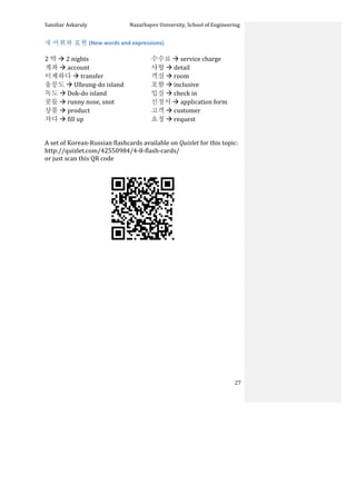Sanzhar	
  Askaruly	
  	
  	
  	
  	
  	
  	
  	
  	
  	
  	
  	
  	
  	
  	
  	
  	
  	
  	
  	
  	
  	
  	
  	
  	
  	
  	
  	
  	
  	
  	
  	
  	
  	
  Nazarbayev	
  University,	
  School	
  of	
  Engineering	
  
	
   	
   	
   27	
  
새	
  어휘와	
  표현	
  (New	
  words	
  and	
  expressions)	
  
	
  
2 박	
  à	
  2	
  nights	
  
계좌	
  à	
  account	
  
이체하다	
  à	
  transfer	
  
울릉도	
  à	
  Ulleung-­‐do	
  island	
  
독도	
  à	
  Dok-­‐do	
  island	
  
콧물	
  à	
  runny	
  nose,	
  snot	
  
상품	
  à	
  product	
  
차다	
  à	
  fill	
  up	
  
수수료	
  à	
  service	
  charge	
  
사항	
  à	
  detail	
  
객실	
  à	
  room	
  
포함	
  à	
  inclusive	
  
입실	
  à	
  check	
  in	
  
신청서	
  à	
  application	
  form	
  
고객	
  à	
  customer	
  
요청	
  à	
  request	
  
	
  
	
  
A	
  set	
  of	
  Korean-­‐Russian	
  flashcards	
  available	
  on	
  Quizlet	
  for	
  this	
  topic:	
  	
  
http://quizlet.com/42550984/4-­‐8-­‐flash-­‐cards/	
  	
  
or	
  just	
  scan	
  this	
  QR	
  code	
  	
  
	
  
	
  
	
  
	
  
	
  
	
  
	
  
	
  
	
  
	
  
	
  
	
  
	
  
	
  
	
  
	
  
	
  
 