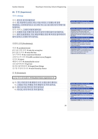 Sanzhar	
  Askaruly	
  	
  	
  	
  	
  	
  	
  	
  	
  	
  	
  	
  	
  	
  	
  	
  	
  	
  	
  	
  	
  	
  	
  	
  	
  	
  	
  	
  	
  	
  	
  	
  	
  	
  Nazarbayev	
  University,	
  School	
  of	
  Engineering	
  
	
   	
   	
   28	
  
09.	
  경험	
  [Experience]	
  
대화	
  1	
  (Dialog)	
  
	
  
민수:	
  한국은	
  잘	
  다녀왔어요?	
  
유키:	
  네.	
  서울에서	
  쇼핑도	
  하고	
  서울	
  야경도	
  구경했는데	
  정말	
  
멋있었요.	
  그런데	
  돌아오는	
  날	
  공항	
  가는	
  보스를	
  잘못	
  타서	
  비행기를	
  
놓쳤어요.	
  
민수:	
  아이고,	
  그래서	
  어떻게	
  됐어요?	
  
유키:	
  다행히	
  다음	
  비행기에	
  자리가	
  있어서	
  별일	
  없이	
  돌아왔어요.	
  	
  	
  
민수:	
  많이	
  놀랐겠네요.	
  저도	
  배낭여행을	
  갔을	
  때	
  여권을	
  잃어버려서	
  
많이	
  놀라고	
  고생한	
  적이	
  있어요.	
  
	
   	
  	
  
	
  
어휘와	
  표현	
  (Vocabulary):	
  
	
  
사건	
  à	
  accident/event	
  
(버스)를	
  잘못	
  타다	
  à	
  take	
  the	
  wrong	
  bus	
  	
  
(버스)를	
  놓치다	
  à	
  miss	
  the	
  bus	
  
길이	
  막히다	
  à	
  the	
  road/street	
  blocked	
  
교통사고가	
  나다	
  à	
  traffic	
  accident	
  occur/happen	
  
다치다	
  à	
  injure	
  
배탈이	
  나다	
  à	
  stomachache	
  occur	
  
길을	
  잃어버리다	
  à	
  get	
  lost	
  
물건을	
  잃어버리다	
  à	
  forget/lose	
  things	
  
친구를	
  우연히	
  만나다	
  à	
  meet	
  friend	
  by	
  chance	
  
	
  
문	
  법	
  (Grammar):	
  
	
  
-­‐	
  (으)	
  적이	
  있다/없다	
  à	
  Do/don’t	
  have	
  experience	
  of	
  … 	
  
	
  
1)	
  가:	
  저는	
  이번	
  휴가	
  때	
  배탈이	
  나서	
  고생을	
  많이	
  했어요.	
  	
  
	
  	
  	
  	
  	
  나:	
  그래요?	
  저도	
  여행을	
  가서	
  배탈이	
  난	
  적이	
  있어요.	
  
2)	
  가:	
  한국	
  음식을	
  먹어	
  본	
  적이	
  있어요?	
  
	
  	
  	
  	
  	
  나:	
  아니요,	
  아직	
  먹어	
  본	
  적이	
  없어요.	
  	
  
	
  
	
  
	
  
	
  
	
  
Sanzhar Askaruly 4/22/15 7:00 PM
Comment [160]: Did you go to Korea well?
Sanzhar Askaruly 4/22/15 7:00 PM
Comment [161]: Yes.	
  In	
  Seoul	
  I	
  went	
  
shopping	
  and	
  really	
  liked	
  night	
  view	
  
sightseeing.	
  But,	
  on	
  the	
  day	
  when	
  I	
  was	
  
going	
  back	
  I	
  took	
  the	
  wrong	
  bus	
  and	
  missed	
  
the	
  plane.	
  
Sanzhar Askaruly 4/22/15 7:00 PM
Comment [162]: So	
  what	
  was	
  next?	
  
Sanzhar Askaruly 4/22/15 7:00 PM
Comment [163]: Luckily,	
  since	
  there	
  
were	
  seats	
  in	
  the	
  next	
  plane,	
  I	
  returned	
  
without	
  problems.	
  	
  
Sanzhar Askaruly 4/22/15 7:00 PM
Comment [164]: You	
  probably	
  was	
  a	
  lot	
  
frightened.	
  When	
  I	
  went	
  backpack	
  travel,	
  
since	
  I	
  lost	
  my	
  passport,	
  I	
  was	
  a	
  lot	
  
frightened	
  and	
  had	
  hard	
  time.	
  	
  
Sanzhar Askaruly 4/22/15 7:00 PM
Comment [165]: Since	
  I	
  had	
  
stomachache	
  this	
  holidays,	
  I	
  suffered	
  a	
  lot.	
  	
  
Sanzhar Askaruly 4/22/15 7:00 PM
Comment [166]: Really,	
  when	
  I	
  went	
  to	
  
trip	
  I	
  also	
  had	
  stomachache	
  experience.	
  	
  
Sanzhar Askaruly 4/22/15 7:00 PM
Comment [167]: Have	
  you	
  tried	
  Korean	
  
food?	
  
Sanzhar Askaruly 4/22/15 7:00 PM
Comment [168]: No,	
  I	
  have	
  not	
  tried	
  yet.	
  	
  
 