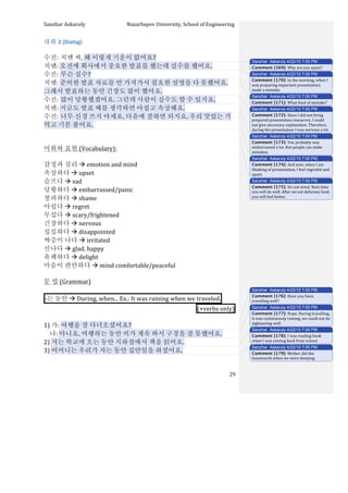 Sanzhar	
  Askaruly	
  	
  	
  	
  	
  	
  	
  	
  	
  	
  	
  	
  	
  	
  	
  	
  	
  	
  	
  	
  	
  	
  	
  	
  	
  	
  	
  	
  	
  	
  	
  	
  	
  	
  Nazarbayev	
  University,	
  School	
  of	
  Engineering	
  
	
   	
   	
   29	
  
대화	
  2	
  (Dialog)	
  
	
  
수진:	
  치엔	
  씨,	
  왜	
  이렇게	
  기운이	
  없어요?	
  
치엔:	
  오전에	
  회사에서	
  중요한	
  발표를	
  했는데	
  실수를	
  했어요.	
  
수진:	
  무슨	
  실수?	
  
치엔:	
  준비한	
  발표	
  자료를	
  안	
  가져가서	
  필요한	
  설명을	
  다	
  못했어요.	
  
그래서	
  발표하는	
  동안	
  긴장도	
  많이	
  했어요.	
  
수진:	
  많이	
  당황했겠어요.	
  그런데	
  사람이	
  실수도	
  할	
  수	
  있지요.	
  
치엔:	
  지금도	
  발표	
  때를	
  생각하면	
  아쉽고	
  속상해요.	
  
수진:	
  너무	
  신경	
  쓰지	
  마세요.	
  다음에	
  잘하면	
  되지요.	
  우리	
  맛있는	
  거	
  
먹고	
  기분	
  풀어요.	
  	
  
	
  
	
  
어휘와	
  표현	
  (Vocabulary):	
  
	
  
감정과	
  심리	
  à	
  emotion	
  and	
  mind	
  
속상하다	
  à	
  upset
슬프다	
  à	
  sad	
  
당황하다	
  à	
  embarrassed/panic
창피하다	
  à	
  shame
아쉽다	
  à	
  regret
무섭다	
  à	
  scary/frightened
긴장하다	
  à	
  nervous
섭섭하다	
  à	
  disappointed
짜증이	
  나다	
  à	
  irritated
신나다	
  à	
  glad,	
  happy
유쾌하다	
  à	
  delight
마음이	
  편안하다	
  à	
  mind	
  comfortable/peaceful
문	
  법	
  (Grammar)	
  
	
  
-­‐는	
  동안	
  à	
  During,	
  when...	
  Ex.:	
  It	
  was	
  raining	
  when	
  we	
  traveled. 	
  
(+verbs	
  only) 	
  
	
  
1)	
  가:	
  여행을	
  잘	
  다녀오셨어요?	
  
	
  	
  	
  	
  나:	
  아니요.	
  여행하는	
  동안	
  비가	
  계속	
  와서	
  구경을	
  잘	
  못했어요.	
  
2)	
  저는	
  학교에	
  오는	
  동안	
  지하철에서	
  책을	
  읽어요.	
  
3)	
  어머니는	
  우리가	
  자는	
  동안	
  집안일을	
  하셨어요.
Sanzhar Askaruly 4/22/15 7:00 PM
Comment [169]: Why	
  are	
  you	
  upset?	
  
Sanzhar Askaruly 4/22/15 7:00 PM
Comment [170]: In	
  the	
  morning,	
  when	
  I	
  
was	
  preparing	
  important	
  presentation,	
  
made	
  a	
  mistake.	
  	
  
Sanzhar Askaruly 4/22/15 7:00 PM
Comment [171]: What	
  kind	
  of	
  mistake?	
  
Sanzhar Askaruly 4/22/15 7:00 PM
Comment [172]: Since	
  I	
  did	
  not	
  bring	
  
prepared	
  presentation	
  resources,	
  I	
  could	
  
not	
  give	
  necessary	
  explanation.	
  Therefore,	
  
during	
  the	
  presentation	
  I	
  was	
  nervous	
  a	
  lot.	
  
Sanzhar Askaruly 4/22/15 7:00 PM
Comment [173]: You	
  probably	
  was	
  
embarrassed	
  a	
  lot.	
  But	
  people	
  can	
  make	
  
mistakes.	
  
Sanzhar Askaruly 4/22/15 7:00 PM
Comment [174]: And	
  now,	
  when	
  I	
  am	
  
thinking	
  of	
  presentation,	
  I	
  feel	
  regretful	
  and	
  
upset.	
  	
  
Sanzhar Askaruly 4/22/15 7:00 PM
Comment [175]: Do	
  not	
  mind.	
  Next	
  time	
  
you	
  will	
  do	
  well.	
  After	
  we	
  eat	
  delicious	
  food,	
  
you	
  will	
  feel	
  better.	
  	
  
Sanzhar Askaruly 4/22/15 7:00 PM
Comment [176]: Have	
  you	
  been	
  
travelling	
  well?	
  
Sanzhar Askaruly 4/22/15 7:00 PM
Comment [177]: Nope.	
  During	
  travelling,	
  
it	
  was	
  continuously	
  raining,	
  we	
  could	
  not	
  do	
  
sightseeing	
  well.	
  
Sanzhar Askaruly 4/22/15 7:00 PM
Comment [178]: I	
  was	
  reading	
  book	
  
when	
  I	
  was	
  coming	
  back	
  from	
  school.	
  
Sanzhar Askaruly 4/22/15 7:00 PM
Comment [179]: Mother	
  did	
  the	
  
housework	
  when	
  we	
  were	
  sleeping.	
  
 