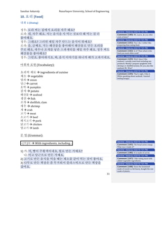 Sanzhar	
  Askaruly	
  	
  	
  	
  	
  	
  	
  	
  	
  	
  	
  	
  	
  	
  	
  	
  	
  	
  	
  	
  	
  	
  	
  	
  	
  	
  	
  	
  	
  	
  	
  	
  	
  	
  Nazarbayev	
  University,	
  School	
  of	
  Engineering	
  
	
   	
   	
   31	
  
10.	
  요리	
  [Food]	
  
대화	
  1	
  (Dialog)	
  
	
  
정우:	
  로라	
  씨는	
  집에서	
  요리를	
  자주	
  해요?	
  
로라:	
  네,	
  자주	
  해요.	
  저는	
  음식을	
  사	
  먹는	
  것보다	
  해	
  먹는	
  걸	
  더	
  
좋아해요.	
  	
  
정우:	
  그래요?	
  그러면	
  제일	
  자주	
  만드는	
  음식이	
  뭐예요?	
  	
  
로라:	
  음,	
  글쎄요.	
  저는	
  해산물을	
  좋아해서	
  해산물로	
  만든	
  요리를	
  
주로	
  해요.	
  새우나	
  조개를	
  넣은	
  스파게티를	
  제일	
  자주	
  해요.	
  정우	
  씨도	
  
해산물을	
  좋아해요?	
  
정우:	
  그럼요.	
  좋아하지요.	
  와,	
  음식	
  이야기를	
  하니까	
  배가	
  고파지네요.	
  	
  
	
   	
  	
  
어휘와	
  표현	
  (Vocabulary):	
  
	
  
요리의	
  재료	
  à	
  ingredients	
  of	
  cuisine	
  
채소	
  à	
  vegetable	
  
양파	
  à	
  onion	
  
당근à	
  carrot	
  
호박	
  à	
  pumpkin	
  
감자	
  à	
  potato	
  
해산물	
  à	
  seafood	
  
생선	
  à	
  fish	
  
조개	
  à	
  shellfish,	
  clam	
  
새우	
  à	
  shrimp	
  
게	
  à	
  crab	
  
고기	
  à	
  meat	
  
소고기	
  à	
  beef	
  
돼지고기	
  à	
  pork	
  
닭고기	
  à	
  chicken	
  
양고기	
  à	
  lamb	
  
	
  
문	
  법	
  (Grammar):	
  
	
  
-­‐	
  (으)로	
  à	
  With	
  ingredients,	
  including… 	
  
	
  
1)	
  가:	
  어,	
  빵이	
  주황색이네요.	
  뭘로	
  만든	
  거예요?	
  
	
  	
  	
  	
  	
  나:	
  이고	
  당근으로	
  만든	
  거예요.	
  
2)	
  고기로	
  만든	
  음식을	
  먹을	
  때는	
  채소를	
  같이	
  먹는	
  것이	
  좋아요.	
  
3)	
  나무로	
  만든	
  책장은	
  좀	
  무거워서	
  플라스틱으로	
  만든	
  책장을	
  
샀어요.	
  	
  
	
  
Sanzhar Askaruly 4/22/15 7:01 PM
Comment [180]: Ms.	
  Laura, do you often
cook at home?
Sanzhar Askaruly 4/22/15 7:01 PM
Comment [181]: Yes,	
  I	
  do.	
  I	
  rather	
  like	
  
preparing	
  than	
  eating	
  food.	
  	
  
Sanzhar Askaruly 4/22/15 7:01 PM
Comment [182]: Is	
  it?	
  Then	
  what	
  is	
  the	
  
food	
  you	
  most	
  often	
  cook?	
  	
  
Sanzhar Askaruly 4/22/15 7:01 PM
Comment [183]: Well.	
  Since	
  I	
  like	
  
seafood,	
  I	
  usually	
  cook	
  food	
  including	
  sea	
  
products.	
  Mostly	
  I	
  prepare	
  spaghetti	
  with	
  
shrimps	
  or	
  shellfish	
  [clam].	
  Do	
  you	
  also	
  like	
  
seafood,	
  Mr.	
  Woo?	
  
Sanzhar Askaruly 4/22/15 7:01 PM
Comment [184]: That’s	
  right,	
  I	
  like	
  it.	
  
While	
  speaking	
  about	
  seafood,	
  I	
  started	
  
feeling	
  hungry.	
  	
  
Sanzhar Askaruly 4/22/15 7:01 PM
Comment [185]: The bread seems orange.
What was it made of?
Sanzhar Askaruly 4/22/15 7:01 PM
Comment [186]: It	
  is	
  made	
  of	
  carrot.	
  	
  
Sanzhar Askaruly 4/22/15 7:01 PM
Comment [187]: I	
  like	
  eating	
  meat	
  with	
  
added	
  vegetable	
  ingredients.	
  	
  
Sanzhar Askaruly 4/22/15 7:01 PM
Comment [188]: Since	
  the	
  bookshelf	
  
made	
  of	
  wood	
  is	
  a	
  bit	
  heavy,	
  bought	
  the	
  one	
  
made	
  of	
  plastic.	
  
 