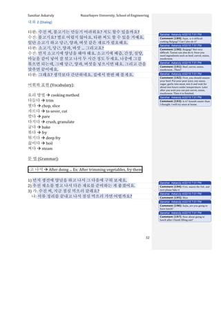Sanzhar	
  Askaruly	
  	
  	
  	
  	
  	
  	
  	
  	
  	
  	
  	
  	
  	
  	
  	
  	
  	
  	
  	
  	
  	
  	
  	
  	
  	
  	
  	
  	
  	
  	
  	
  	
  	
  Nazarbayev	
  University,	
  School	
  of	
  Engineering	
  
	
   	
   	
   32	
  
대화	
  2	
  (Dialog)	
  
	
  
타완:	
  수진	
  씨,	
  불고기는	
  만들기	
  어려워요?	
  저도	
  할수	
  있을까요?	
  
수진:	
  불고기요?	
  별로	
  어렵지	
  않아요.	
  타완	
  씨도	
  할	
  수	
  있을	
  거예요.	
  
일단	
  소고기	
  하고	
  당근,	
  양파,	
  버섯	
  같은	
  재료가	
  필요해요.	
  	
  
타완:	
  소고기,	
  당근,	
  양파,	
  버섯	
  …	
  그리고요?	
  
수진:	
  먼저	
  소고기에	
  양념을	
  해야	
  해요.	
  소고기에	
  배즙,	
  간장,	
  설탕,	
  
마늘을	
  같이	
  넣어	
  잘	
  섞고	
  나서	
  두	
  시간	
  정도	
  두세요.	
  나중에	
  그걸	
  
볶으면	
  되는데,	
  그때	
  당근,	
  양파,	
  버섯을	
  넣으시면	
  돼요.	
  그리고	
  간을	
  
맞추면	
  끝이에요.	
  	
  
타완:	
  그래요?	
  생각보다	
  간단하네요.	
  집에서	
  한번	
  해	
  볼게요.	
  	
  
	
  
어휘와	
  표현	
  (Vocabulary):	
  
	
  
요리	
  방법	
  à	
  cooking	
  method	
  
다듬다	
  à	
  trim	
  
썰다	
  à	
  chop,	
  slice
자르다	
  à	
  to	
  sever,	
  cut	
  
깎다	
  à	
  pare
다지다	
  à	
  crush,	
  granulate
굽다	
  à	
  bake
볶다	
  à	
  fry
튀기다	
  à	
  deep	
  fry
끓이다	
  à	
  boil
찌다	
  à	
  steam
문	
  법	
  (Grammar):	
  
	
  
-­‐고	
  나서	
  à	
  After	
  doing	
  ...	
  Ex:	
  After	
  trimming	
  vegetables,	
  fry	
  them 	
  
	
  
1)	
  먼저	
  생선에	
  양념을	
  하고	
  나서	
  그	
  다음에	
  구워	
  보세요.	
  	
  
2)	
  우선	
  채소를	
  썰고	
  나서	
  다른	
  재료를	
  준비하는	
  게	
  좋겠어요.	
  	
  
3)	
  가:	
  수진	
  씨,	
  지금	
  점심	
  먹으러	
  갈래요?	
  
	
  	
  	
  	
  나:	
  서류	
  정리를	
  끝내고	
  나서	
  점심	
  먹으러	
  가면	
  어떨까요?	
  
	
  
	
  
	
  
	
  
	
  
	
  
	
  
Sanzhar Askaruly 4/22/15 7:01 PM
Comment [189]: Sujin, is it difficult
cooking Bulgogi? Can I also do it?
Sanzhar Askaruly 4/22/15 7:01 PM
Comment [190]: Bulgogi?	
  Not	
  very	
  
difficult.	
  Tawan	
  can	
  also	
  do	
  it.	
  Once	
  you	
  
need	
  ingredients	
  such	
  as	
  beef,	
  carrot,	
  onion,	
  
mushroom.	
  	
  
Sanzhar Askaruly 4/22/15 7:01 PM
Comment [191]: Beef,	
  carrot,	
  onion,	
  
mushroom…Then?	
  
Sanzhar Askaruly 4/22/15 7:01 PM
Comment [192]: First,	
  you	
  should	
  season	
  
your	
  beef.	
  Put	
  your	
  pear	
  juice,	
  soy	
  sauce,	
  
sugar,	
  garlic	
  into	
  meat,	
  mix	
  it	
  and	
  wait	
  for	
  
about	
  two	
  hours	
  under	
  temperature.	
  Later	
  
after	
  you	
  wait	
  you	
  can	
  put	
  carrot,	
  onion,	
  
mushroom.	
  Then	
  it	
  is	
  finished.	
  	
  	
  
Sanzhar Askaruly 4/22/15 7:01 PM
Comment [193]: Is	
  it?	
  Sounds	
  easier	
  than	
  
I	
  thought.	
  I	
  will	
  try	
  once	
  at	
  home.	
  	
  
Sanzhar Askaruly 4/22/15 7:01 PM
Comment [194]: First, season the fish, and
next please bake it
Sanzhar Askaruly 4/22/15 7:01 PM
Comment [195]: Slice	
  	
  
Sanzhar Askaruly 4/22/15 7:01 PM
Comment [196]: Sujin,	
  are	
  you	
  going	
  to	
  
have	
  lunch?	
  
Sanzhar Askaruly 4/22/15 7:01 PM
Comment [197]: How	
  about	
  going	
  to	
  
lunch	
  after	
  I	
  finish	
  filling	
  out?	
  
 