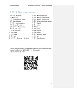 Sanzhar	
  Askaruly	
  	
  	
  	
  	
  	
  	
  	
  	
  	
  	
  	
  	
  	
  	
  	
  	
  	
  	
  	
  	
  	
  	
  	
  	
  	
  	
  	
  	
  	
  	
  	
  	
  	
  Nazarbayev	
  University,	
  School	
  of	
  Engineering	
  
	
   	
   	
   33	
  
	
  
새	
  어휘와	
  표현	
  (New	
  words	
  and	
  expressions)	
  
	
  
플라스틱	
  à	
  plastic	
  
쌀	
  à	
  raw	
  rice	
  
만두	
  à	
  dumplings,	
  mants	
  
필통à	
  pencil	
  case	
  
한지	
  à	
  traditional	
  paper	
  
버섯	
  à	
  mushrooms	
  
양념을	
  하다	
  à	
  seasoning	
  
배즙	
  à	
  pear	
  juice	
  
간장	
  à	
  soy	
  sauce	
  	
  	
  	
  	
  	
  	
  
설탕	
  à	
  sugar	
  
마늘	
  à	
  garlic	
  
섞다	
  à	
  mix	
  
간을	
  맞추다	
  à	
  prepare	
  the	
  liver	
  
미역국	
  à	
  seaweed	
  soup	
  
굉장히	
  à	
  greatly,	
  extremely	
  
	
  	
  주재료	
  à	
  main	
  ingredients	
  
부재료	
  à	
  subsidiary	
  ingredients	
  
약간	
  à	
  slightly	
  
참치	
  à	
  tuna	
  
햄	
  à	
  ham	
  
껍질	
  à	
  skim	
  
까다	
  à	
  pill	
  out	
  
반죽	
  à	
  batter	
  
묻히다	
  à	
  smear,	
  deep	
  
기름	
  à	
  oil	
  
식히다	
  à	
  cool	
  down
	
  
	
  
	
  
	
  
	
  
A	
  set	
  of	
  Korean-­‐Russian	
  flashcards	
  available	
  on	
  Quizlet	
  for	
  this	
  topic:	
  	
  
https://quizlet.com/42552613/4-­‐10-­‐flash-­‐cards/	
  	
  
or	
  just	
  scan	
  this	
  QR	
  code	
  	
  
	
  
	
  
	
  
	
  
	
  
	
  
	
  
 