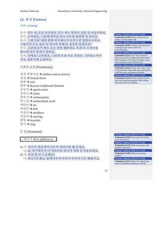 Sanzhar	
  Askaruly	
  	
  	
  	
  	
  	
  	
  	
  	
  	
  	
  	
  	
  	
  	
  	
  	
  	
  	
  	
  	
  	
  	
  	
  	
  	
  	
  	
  	
  	
  	
  	
  	
  	
  Nazarbayev	
  University,	
  School	
  of	
  Engineering	
  
	
   	
   	
   37	
  
12.	
  패션	
  [Fashion]	
  
대화	
  1	
  (Dialog)	
  
	
  
유키:	
  민수	
  씨,	
  오늘	
  멋진데요.	
  민수	
  씨는	
  양복이	
  정말	
  잘	
  어울리네요.	
  
민수:	
  고마워요.	
  그런데	
  양복을	
  입으니까	
  좀	
  불편한	
  것	
  같아요.	
  	
  
유키:	
  그렇지요?	
  매일	
  편한	
  바지에다가	
  티셔츠만	
  입었으니까요.	
  	
  
그렇지만	
  오늘	
  같은	
  날	
  아니면	
  언제	
  또	
  정장을	
  입겠어요?	
  	
  
민수:	
  그런데	
  유키	
  씨도	
  오늘	
  정말	
  예쁜데요.	
  특히	
  이	
  스카프를	
  
하니까	
  아주	
  분위기	
  있어요.	
  
유키:	
  진짜요?	
  고마워요.	
  그런데	
  우리	
  서로	
  칭찬은	
  그만하고	
  어서	
  
가요.	
  결혼식에	
  늦겠어요.	
  	
  	
  
	
   	
  	
  
어휘와	
  표현	
  (Vocabulary):	
  
	
  
옷과	
  액세서리	
  à	
  clothes	
  and	
  accessory	
  
정장	
  à	
  formal	
  dress	
  
양복	
  à	
  suit	
  
한복	
  à	
  Korean	
  traditional	
  Hanbok	
  
운동복	
  à	
  sports	
  wear	
  
청바지	
  à	
  jeans	
  
면바지	
  à	
  cotton	
  pants	
  
목도리	
  à	
  neckerchief,	
  scarf	
  
넥타이	
  à	
  tie	
  
허리띠	
  à	
  belt	
  	
  
목걸이	
  à	
  necklace	
  	
  
귀걸이	
  à	
  earring	
  
팔찌	
  à	
  bracelet	
  
반지	
  à	
  ring	
  
	
  
문	
  법	
  (Grammar):	
  
	
  
…	
  에다가	
  à	
  In	
  addition	
  to	
  … 	
  
	
  
1)	
  가:	
  셔츠가	
  파란색이니까	
  이	
  넥타이를	
  해	
  보세요.	
  
	
  	
  	
  	
  	
  나:	
  음,	
  여기에다가	
  이	
  넥타이를	
  하니까	
  정말	
  잘	
  어울리네요.	
  
2)	
  가:	
  과자	
  좀	
  더	
  드실래요?	
  
	
  	
  	
  	
  	
  나:	
  또요?	
  안	
  돼요.	
  밥에다가	
  후식까지	
  먹어서	
  너무	
  배불러요.	
  
	
  
Sanzhar Askaruly 4/25/15 3:13 AM
Comment [219]: Minsu,	
  today	
  you	
  are	
  
pretty.	
  Suit	
  fits	
  really	
  well.	
  	
  
Sanzhar Askaruly 4/25/15 3:13 AM
Comment [220]: Thanks.	
  But	
  because	
  of	
  
wearing	
  suit,	
  it	
  seems	
  I	
  feel	
  a	
  bit	
  
uncomfortable.	
  
Sanzhar Askaruly 4/25/15 3:13 AM
Comment [221]: Is	
  it?	
  This	
  should	
  be	
  
because	
  you	
  wear	
  comfortable	
  pants	
  and	
  T-­‐
shirt	
  everyday.	
  If	
  not	
  days	
  like	
  today,	
  when	
  
else	
  would	
  you	
  wear	
  official	
  cloth?	
  
Sanzhar Askaruly 4/25/15 3:13 AM
Comment [222]: By	
  the	
  way,	
  Yuki	
  is	
  also	
  
really	
  beautiful.	
  Especially,	
  that	
  wearing	
  this	
  
scarf	
  has	
  some	
  atmosphere	
  [charm].	
  	
  
Sanzhar Askaruly 4/25/15 3:13 AM
Comment [223]: Really?	
  Thanks.	
  By	
  the	
  
way,	
  let’s	
  stop	
  praising	
  each	
  other	
  and	
  go.	
  
We	
  will	
  be	
  late	
  for	
  wedding.	
  	
  
Sanzhar Askaruly 4/25/15 3:13 AM
Comment [224]: Since your shirt is blue,
try to wear this tie.
Sanzhar Askaruly 4/25/15 3:13 AM
Comment [225]: Well,	
  wearing	
  tie	
  with	
  
this	
  fits	
  really	
  well.	
  	
  
Sanzhar Askaruly 4/25/15 3:13 AM
Comment [226]: Will	
  you	
  eat	
  more	
  
sweets?	
  
Sanzhar Askaruly 4/25/15 3:13 AM
Comment [227]: More?	
  No.	
  Apart	
  from	
  
meal,	
  I	
  had	
  dessert,	
  therefore	
  I	
  am	
  full.	
  	
  
 
