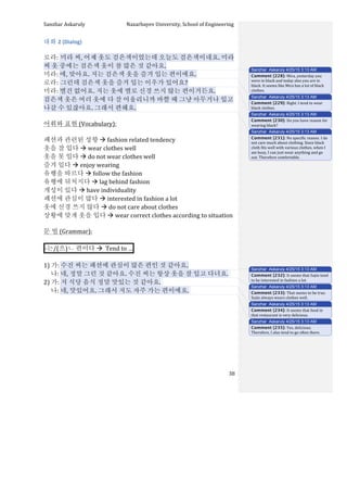 Sanzhar	
  Askaruly	
  	
  	
  	
  	
  	
  	
  	
  	
  	
  	
  	
  	
  	
  	
  	
  	
  	
  	
  	
  	
  	
  	
  	
  	
  	
  	
  	
  	
  	
  	
  	
  	
  	
  Nazarbayev	
  University,	
  School	
  of	
  Engineering	
  
	
   	
   	
   38	
  
대화	
  2	
  (Dialog)	
  
	
  
로라:	
  미라	
  씨,	
  어제	
  옷도	
  검은색이었는데	
  오늘도	
  검은색이네요.	
  미라	
  
씨	
  옷	
  중에는	
  검은색	
  옷이	
  참	
  많은	
  것	
  같아요.	
  
미라:	
  에,	
  맞아요.	
  저는	
  검은색	
  옷을	
  즐겨	
  입는	
  편이에요.	
  
로라:	
  그런데	
  검은색	
  옷을	
  즐겨	
  입는	
  이우가	
  있어요?	
  
미라:	
  별건	
  없어요.	
  저는	
  옷에	
  별로	
  신경	
  쓰지	
  않는	
  편이거든요.	
  
검은색	
  옷은	
  여러	
  옷에	
  다	
  잘	
  어울리니까	
  바쁠	
  때	
  그냥	
  아무거나	
  입고	
  
나갈	
  수	
  있잖아요.	
  그래서	
  편해요.	
  	
  
	
  
어휘와	
  표현	
  (Vocabulary):	
  
	
  
패션과	
  관련된	
  성향	
  à	
  fashion	
  related	
  tendency	
  
옷을	
  잘	
  입다	
  à	
  wear	
  clothes	
  well	
  
옷을	
  못	
  입다	
  à	
  do	
  not	
  wear	
  clothes	
  well	
  
즐겨	
  입다	
  à	
  enjoy	
  wearing	
  
유행을	
  따르다	
  à	
  follow	
  the	
  fashion	
  
유행에	
  뒤처지다	
  à	
  lag	
  behind	
  fashion	
  
개성이	
  있다	
  à	
  have	
  individuality	
  
패션에	
  관심이	
  많다	
  à	
  interested	
  in	
  fashion	
  a	
  lot	
  
옷에	
  신경	
  쓰지	
  않다	
  à	
  do	
  not	
  care	
  about	
  clothes	
  
상황에	
  맞게	
  옷을	
  입다	
  à	
  wear	
  correct	
  clothes	
  according	
  to	
  situation	
  
	
  
문	
  법	
  (Grammar):	
  
	
  
-­‐는/(으)ㄴ	
  편이다	
  à	
  	
  Tend	
  to	
  … 	
  
	
  
1)	
  가:	
  수진	
  씨는	
  패션에	
  관심이	
  많은	
  편인	
  것	
  같아요.	
  
	
  	
  	
  	
  	
  나:	
  네,	
  정말	
  그런	
  것	
  같아요.	
  수진	
  씨는	
  항상	
  옷을	
  잘	
  입고	
  다녀요.	
  	
  
2)	
  가:	
  저	
  식당	
  음식	
  정말	
  맛있는	
  것	
  같아요.	
  	
  
	
  	
  	
  	
  	
  나:	
  네,	
  맛있어요.	
  그래서	
  저도	
  자주	
  가는	
  편이에요.	
  	
  
	
  
	
  
	
  
	
  
	
  
	
  
	
  
	
  
Sanzhar Askaruly 4/25/15 3:13 AM
Comment [228]: Mira,	
  yesterday	
  you	
  
were	
  in	
  black	
  and	
  today	
  also	
  you	
  are	
  in	
  
black.	
  It	
  seems	
  like	
  Mira	
  has	
  a	
  lot	
  of	
  black	
  
clothes.	
  	
  
Sanzhar Askaruly 4/25/15 3:13 AM
Comment [229]: Right.	
  I	
  tend	
  to	
  wear	
  
black	
  clothes.	
  
Sanzhar Askaruly 4/25/15 3:13 AM
Comment [230]: Do	
  you	
  have	
  reason	
  for	
  
wearing	
  black?	
  
Sanzhar Askaruly 4/25/15 3:13 AM
Comment [231]: No	
  specific	
  reason.	
  I	
  do	
  
not	
  care	
  much	
  about	
  clothing.	
  Since	
  black	
  
cloth	
  fits	
  well	
  with	
  various	
  clothes,	
  when	
  I	
  
am	
  busy,	
  I	
  can	
  just	
  wear	
  anything	
  and	
  go	
  
out.	
  Therefore	
  comfortable.	
  	
  
Sanzhar Askaruly 4/25/15 3:13 AM
Comment [232]: It	
  seems	
  that	
  Sujin	
  tend	
  
to	
  be	
  interested	
  in	
  fashion	
  a	
  lot.	
  	
  
Sanzhar Askaruly 4/25/15 3:13 AM
Comment [233]: That	
  seems	
  to	
  be	
  true.	
  
Sujin	
  always	
  wears	
  clothes	
  well.	
  	
  
Sanzhar Askaruly 4/25/15 3:13 AM
Comment [234]: It	
  seems	
  that	
  food	
  in	
  
that	
  restaurant	
  is	
  very	
  delicious.	
  	
  
Sanzhar Askaruly 4/25/15 3:13 AM
Comment [235]: Yes,	
  delicious.	
  
Therefore,	
  I	
  also	
  tend	
  to	
  go	
  often	
  there.	
  	
  
 