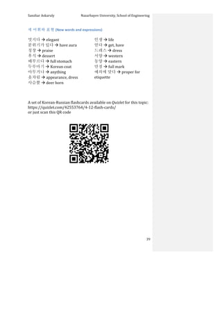 Sanzhar	
  Askaruly	
  	
  	
  	
  	
  	
  	
  	
  	
  	
  	
  	
  	
  	
  	
  	
  	
  	
  	
  	
  	
  	
  	
  	
  	
  	
  	
  	
  	
  	
  	
  	
  	
  	
  Nazarbayev	
  University,	
  School	
  of	
  Engineering	
  
	
   	
   	
   39	
  
새	
  어휘와	
  표현	
  (New	
  words	
  and	
  expressions)	
  
	
  
멋지다	
  à	
  elegant	
  
분위기가	
  있다	
  à	
  have	
  aura	
  
칭창	
  à	
  praise	
  
후식	
  à	
  dessert	
  
배부르다	
  à	
  full	
  stomach	
  
두루마기	
  à	
  Korean	
  coat	
  
아무거나	
  à	
  anything	
  
옷차림	
  à	
  appearance,	
  dress	
  
사슴뿔	
  à	
  deer	
  horn	
  	
  
인생	
  à	
  life	
  
얻다	
  à	
  get,	
  have	
  
드레스	
  à	
  dress	
  
서양	
  à	
  western	
  
동양	
  à	
  eastern	
  
만점	
  à	
  full	
  mark	
  
예의에	
  맞다	
  à	
  proper	
  for	
  
etiquette	
  	
  
A	
  set	
  of	
  Korean-­‐Russian	
  flashcards	
  available	
  on	
  Quizlet	
  for	
  this	
  topic:	
  	
  
https://quizlet.com/42553764/4-­‐12-­‐flash-­‐cards/	
  
or	
  just	
  scan	
  this	
  QR	
  code	
  	
  
	
  
	
  
	
  
	
  
	
  
	
  
	
  
	
  
	
  
	
  
	
  
	
  
	
  
	
  
 