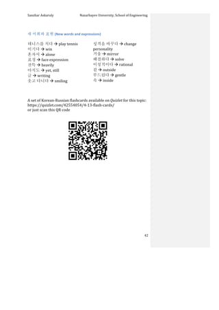 Sanzhar	
  Askaruly	
  	
  	
  	
  	
  	
  	
  	
  	
  	
  	
  	
  	
  	
  	
  	
  	
  	
  	
  	
  	
  	
  	
  	
  	
  	
  	
  	
  	
  	
  	
  	
  	
  	
  Nazarbayev	
  University,	
  School	
  of	
  Engineering	
  
	
   	
   	
   42	
  
	
  
새	
  어휘와	
  표현	
  (New	
  words	
  and	
  expressions)	
  
	
  
테니스를	
  치다	
  à	
  play	
  tennis	
  
이기다	
  à	
  win	
  
혼자서	
  à	
  alone	
  
표정	
  à	
  face	
  expression	
  
잔뜩	
  à	
  heavily	
  
아직도	
  à	
  yet,	
  still	
  
글	
  à	
  writing	
  
웃고	
  다니다	
  à	
  smiling	
  
성격을	
  바꾸다	
  à	
  change	
  
personality	
  
거울	
  à	
  mirror	
  
해결하다	
  à	
  solve	
  
이성적이다	
  à	
  rational	
  
겉	
  à	
  outside	
  
부드럽다	
  à	
  gentle	
  
속	
  à	
  inside	
  
	
  
	
  
A	
  set	
  of	
  Korean-­‐Russian	
  flashcards	
  available	
  on	
  Quizlet	
  for	
  this	
  topic:	
  	
  
https://quizlet.com/42554054/4-­‐13-­‐flash-­‐cards/	
  
or	
  just	
  scan	
  this	
  QR	
  code	
  	
  
	
  
	
  
	
  
	
  
	
  
	
  
	
  
	
  
	
  
	
  
	
  
	
  
	
  
	
  
	
  
 