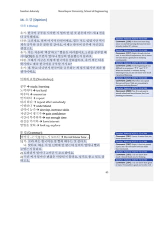 Sanzhar	
  Askaruly	
  	
  	
  	
  	
  	
  	
  	
  	
  	
  	
  	
  	
  	
  	
  	
  	
  	
  	
  	
  	
  	
  	
  	
  	
  	
  	
  	
  	
  	
  	
  	
  	
  	
  Nazarbayev	
  University,	
  School	
  of	
  Engineering	
  
	
   	
   	
   43	
  
14.	
  소감	
  [Opinion]	
  
대화	
  1	
  (Dialog)	
  
	
  
유키:	
  한국어	
  공부를	
  시작한	
  지	
  얼마	
  안	
  된	
  것	
  같은데	
  어느새	
  4 권을	
  
다	
  공부했네요.	
  	
  
타완:	
  그러게요.	
  벌써	
  마지막	
  단원이에요.	
  힘든	
  적도	
  있었지만	
  역시	
  
계속	
  공부하	
  것은	
  잘한	
  일	
  같아요.	
  이제는	
  한국어	
  공부에	
  자신감도	
  
생겼고요.	
  
유키:	
  저는	
  처음에	
  ‘책상’하고	
  ‘’	
  빨음도	
  어려웠어요.	
  1 권을	
  공부할	
  때	
  
시디(CD)를	
  들으면서	
  얼마나	
  열심히	
  연습했는지	
  몰라요.	
  
타완:	
  그래서	
  지금은	
  이렇게	
  한국어를	
  잘하잖아요.	
  유키	
  씨는	
  다음	
  
학기에도	
  계속	
  한국어를	
  공부할	
  거지요?	
  
유키:	
  네.	
  학교	
  다니면서	
  한국어를	
  공부하는	
  게	
  쉽지	
  않지만	
  계속	
  할	
  
생각이에요.	
  
	
   	
  	
  
어휘와	
  표현	
  (Vocabulary):	
  
	
  
공부	
  à	
  study,	
  learning	
  
노력하다	
  à	
  try	
  hard	
  
외우다	
  à	
  memorize	
  
반복하다	
  à	
  repeat	
  
따라	
  하다	
  à	
  repeat	
  after	
  somebody	
  
이행하다	
  à	
  understand	
  
실력이	
  늘다	
  à	
  develop,	
  increase	
  skills	
  
자신감이	
  생기다	
  à	
  gain	
  confidence	
  
시간이	
  부족하다	
  à	
  not	
  enough	
  time	
  
관심을	
  가지다	
  à	
  have	
  interest	
  
방법을	
  찾다	
  à	
  look	
  up,	
  explore	
  
	
  
문	
  법	
  (Grammar):	
  
얼마나	
  –는지/(으)ㄴ지	
  모르다	
  à	
  Do	
  not	
  know	
  how	
  … 	
  	
  
1)	
  가:	
  로라	
  씨는	
  한국어를	
  참	
  빨리	
  배우는	
  것	
  같아요.	
  
	
  	
  	
  	
  	
  나:	
  맞아요.	
  배운	
  지	
  일	
  년밖에	
  안	
  됐는데	
  실력이	
  얼마나	
  빨리	
  
늘었는지	
  몰라요.	
  
2)	
  도와줘서	
  얼마나	
  고마운지	
  모르겠어요.	
  
3)	
  수진	
  씨가	
  얼마나	
  괜찮은	
  사람인지	
  몰라요.	
  성격도	
  좋고	
  일도	
  잘	
  
하고요.	
  
Sanzhar Askaruly 4/25/15 10:42 AM
Comment [256]: It	
  does	
  not	
  seem	
  long	
  
since	
  we	
  started	
  learning	
  Korean,	
  but	
  have	
  
already	
  studied	
  4th	
  volume.	
  	
  
Sanzhar Askaruly 4/25/15 10:42 AM
Comment [257]: Right.	
  Already	
  the	
  last	
  
unit.	
  It	
  was	
  difficult	
  experience,	
  but	
  it	
  seems	
  
we	
  have	
  done	
  a	
  good	
  job	
  on	
  studying	
  
continuously.	
  	
  	
  
Sanzhar Askaruly 4/25/15 10:42 AM
Comment [258]: In	
  the	
  beginning	
  it	
  was	
  
difficult	
  to	
  pronounce	
  ‘책상’	
  	
  and	
  ‘김치’.	
  
When	
  we	
  studied	
  1st	
  volume,	
  during	
  
listening	
  to	
  CD,	
  you	
  do	
  not	
  know	
  how	
  much	
  
I	
  practiced	
  listening.	
  	
  	
  
Sanzhar Askaruly 4/25/15 10:42 AM
Comment [259]: Therefore	
  you	
  speak	
  
Korean	
  well	
  now.	
  Yuki,	
  are	
  you	
  going	
  to	
  
continue	
  studying	
  Korean?	
  
Sanzhar Askaruly 4/25/15 10:42 AM
Comment [260]: Yes.	
  It	
  is	
  not	
  easy	
  to	
  
attend	
  school	
  and	
  learn	
  Korean,	
  but	
  I	
  am	
  
thinking	
  to	
  continue.	
  	
  
Sanzhar Askaruly 4/25/15 10:42 AM
Comment [261]: Laura,	
  it	
  seems	
  that	
  you	
  
learnt	
  Korean	
  fast.	
  
Sanzhar Askaruly 4/25/15 10:42 AM
Comment [262]: Right.	
  It	
  has	
  not	
  passed	
  
a	
  year,	
  but	
  I	
  do	
  not	
  know	
  how	
  fast	
  skills	
  
have	
  increased.	
  	
  
Sanzhar Askaruly 4/25/15 10:42 AM
Comment [263]: I	
  do	
  not	
  know	
  how	
  
much	
  I	
  should	
  thank	
  you	
  for	
  helping.	
  
Sanzhar Askaruly 4/25/15 10:42 AM
Comment [264]: I	
  do	
  not	
  know	
  how	
  good	
  
is	
  Sujin.	
  Personality	
  is	
  good	
  and	
  works	
  well.	
  
 