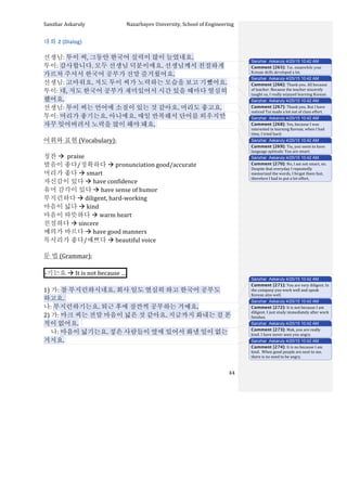 Sanzhar	
  Askaruly	
  	
  	
  	
  	
  	
  	
  	
  	
  	
  	
  	
  	
  	
  	
  	
  	
  	
  	
  	
  	
  	
  	
  	
  	
  	
  	
  	
  	
  	
  	
  	
  	
  	
  Nazarbayev	
  University,	
  School	
  of	
  Engineering	
  
	
   	
   	
   44	
  
대화	
  2	
  (Dialog)	
  
	
  
선생님:	
  투이	
  씨,	
  그동안	
  한국어	
  실력이	
  많이	
  늘었네요.	
  
투이:	
  감사합니다.	
  모두	
  선생님	
  덕분이에요.	
  선생님께서	
  친절하게	
  
가르쳐	
  주셔서	
  한국어	
  공부가	
  전말	
  즐거웠어요.	
  
선생님:	
  고마워요.	
  저도	
  투이	
  씨가	
  노력하는	
  모습을	
  보고	
  기뺐어요.	
  	
  
투이:	
  네,	
  저도	
  한국어	
  공부가	
  재미있어서	
  시간	
  있을	
  때마다	
  열심히	
  
했어요.	
  	
  
선생님:	
  투이	
  씨는	
  언어에	
  소질이	
  있는	
  것	
  같아요.	
  머리도	
  좋고요.	
  	
  
투이:	
  머리가	
  좋기는요.	
  아니에요.	
  매일	
  반복해서	
  단어를	
  외우지만	
  
자꾸	
  잊어버려서	
  노력을	
  많이	
  해야	
  돼요.	
  	
  
	
  
어휘와	
  표현	
  (Vocabulary):	
  
	
  
칭찬	
  à	
  	
  praise	
  
발음이	
  좋다/정확하다	
  à	
  pronunciation	
  good/accurate	
  
머리가	
  좋다	
  à	
  smart	
  
자신감이	
  있다	
  à	
  have	
  confidence	
  
유머	
  감각이	
  있다	
  à	
  have	
  sense	
  of	
  humor	
  
부지런하다	
  à	
  diligent,	
  hard-­‐working	
  
마음이	
  넓다	
  à	
  kind	
  
마음이	
  따뜻하다	
  à	
  warm	
  heart	
  
친절하다	
  à	
  sincere	
  
예의가	
  바르다	
  à	
  have	
  good	
  manners	
  	
  
목서리가	
  좋다/예쁘다	
  à	
  beautiful	
  voice	
  
	
  
문	
  법	
  (Grammar):	
  
	
  
-­‐기는요	
  à	
  It	
  is	
  not	
  because	
  … 	
  	
  
	
  
1)	
  가:	
  참	
  부지런하시네요.	
  회사	
  일도	
  열심히	
  하고	
  한국어	
  공부도	
  
하고요.	
  	
  	
   	
   	
   	
   	
   	
   	
   	
   	
   	
   	
  	
  	
  	
  	
  	
  	
  
나:	
  부지런하기는요.	
  퇴근	
  후에	
  잠깐씩	
  공부하는	
  거예요.	
  
2)	
  가:	
  마크	
  씨는	
  전말	
  마음이	
  넓은	
  것	
  같아요.	
  지금까지	
  화내는	
  걸	
  본	
  
적이	
  없어요.	
  	
  	
  
	
  	
  	
  	
  	
  나:	
  마음이	
  넓기는요.	
  젛은	
  사람들이	
  옆에	
  있어서	
  화낼	
  일이	
  없는	
  
거지요.	
  	
  
	
  
Sanzhar Askaruly 4/25/15 10:42 AM
Comment [265]: Tui, meanwhile your
Korean skills developed a lot.
Sanzhar Askaruly 4/25/15 10:42 AM
Comment [266]: Thank	
  you.	
  All	
  because	
  
of	
  teacher.	
  Because	
  the	
  teacher	
  sincerely	
  
taught	
  us,	
  I	
  really	
  enjoyed	
  learning	
  Korean.	
  	
  
Sanzhar Askaruly 4/25/15 10:42 AM
Comment [267]: Thank	
  you.	
  But	
  I	
  have	
  
noticed	
  Tui	
  made	
  a	
  lot	
  out	
  of	
  class	
  effort.	
  
Sanzhar Askaruly 4/25/15 10:42 AM
Comment [268]: Yes,	
  because	
  I	
  was	
  
interested	
  in	
  learning	
  Korean,	
  when	
  I	
  had	
  
time,	
  I	
  tried	
  hard.	
  	
  
Sanzhar Askaruly 4/25/15 10:42 AM
Comment [269]: Tiu,	
  you	
  seem	
  to	
  have	
  
language	
  aptitude.	
  You	
  are	
  smart.	
  
Sanzhar Askaruly 4/25/15 10:42 AM
Comment [270]: No,	
  I	
  am	
  not	
  smart,	
  no.	
  
Despite	
  that	
  everyday	
  I	
  repeatedly	
  
memorized	
  the	
  words,	
  I	
  forgot	
  them	
  fast,	
  
therefore	
  I	
  had	
  to	
  put	
  a	
  lot	
  effort.	
  	
  
Sanzhar Askaruly 4/25/15 10:42 AM
Comment [271]: You	
  are	
  very	
  diligent.	
  In	
  
the	
  company	
  you	
  work	
  well	
  and	
  speak	
  
Korean	
  also	
  well.	
  	
  	
  
Sanzhar Askaruly 4/25/15 10:42 AM
Comment [272]: It	
  is	
  not	
  because	
  I	
  am	
  
diligent.	
  I	
  just	
  study	
  immediately	
  after	
  work	
  
finishes.	
  	
  
Sanzhar Askaruly 4/25/15 10:42 AM
Comment [273]: Mak,	
  you	
  are	
  really	
  
kind.	
  I	
  have	
  never	
  seen	
  you	
  angry.	
  
Sanzhar Askaruly 4/25/15 10:42 AM
Comment [274]: It	
  is	
  no	
  because	
  I	
  am	
  
kind.	
  	
  When	
  good	
  people	
  are	
  next	
  to	
  me,	
  
there	
  is	
  no	
  need	
  to	
  be	
  angry.	
  	
  
 