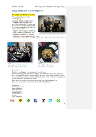 Sanzhar	
  Askaruly	
  	
  	
  	
  	
  	
  	
  	
  	
  	
  	
  	
  	
  	
  	
  	
  	
  	
  	
  	
  	
  	
  	
  	
  	
  	
  	
  	
  	
  	
  	
  	
  	
  	
  Nazarbayev	
  University,	
  School	
  of	
  Engineering	
  
	
   	
   	
   46	
  
Group	
  photos	
  and	
  acknowledgement	
  
	
  
	
  
	
  
	
  
	
  
	
  
	
  
	
  
	
  
	
  
	
  
	
  
	
  
	
  
	
  
	
  
	
  
	
  
	
  
	
  
	
  
	
  
	
  
김	
  선생님!	
  	
  	
  
Thanks	
  for	
  teaching	
  and	
  encouraging	
  us	
  to	
  learn	
  Korean.	
  	
  
Your	
  methodology	
  and	
  creativeness	
  helped	
  to	
  keep	
  motivation	
  all	
  the	
  time.	
  Because	
  of	
  
you,	
  I	
  did	
  not	
  give	
  up	
  Korean.	
  Without	
  a	
  doubt,	
  all	
  of	
  our	
  group	
  would	
  agree	
  that	
  you	
  are	
  
very	
  talented	
  teacher.	
  Please	
  continue	
  lighting	
  the	
  sparks	
  of	
  love	
  to	
  Korean	
  language	
  and	
  
culture	
  in	
  hearts	
  of	
  students	
  of	
  the	
  world.	
  	
  
If	
  you	
  decide	
  to	
  come	
  to	
  our	
  country	
  one	
  day	
  with	
  your	
  family,	
  please	
  tell	
  us.	
  	
  
Remember	
  us,	
  Nazarbayev	
  University	
  students	
  from	
  Kazakhstan!	
  
	
  
Our	
  group:face	
  
Hyo	
  Young	
  Kim	
  선생님
Akbota	
  Tolegenova:	
  
Akerke	
  Abdirakhman	
  
Kurmet	
  Zhumagaliyev	
  
Sanzhar	
  Askaruly	
  	
  
Shamsiya	
  Mukhamejan	
  
Sveta	
  Lee	
  
Zarina	
  Amantayeva	
  	
  
	
  
	
  	
  
Image	
  1.	
  	
  	
  	
  
April 23, 2015	
  -­‐-­‐>선생님 생신 있어서 우리 파티를 했다!	
  
Image	
  2.	
  	
  
May	
  2,	
  2015	
  -­‐-­‐>	
  나자르바예프 대학교
학생들은 한국 음식을 만들고 있다!	
  
Image	
  3.	
  	
  
우리 한국문화원에서 만드는
간장 찜닭이에요. 정말 맛있다!	
  
 