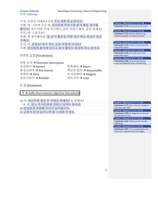 Sanzhar	
  Askaruly	
  	
  	
  	
  	
  	
  	
  	
  	
  	
  	
  	
  	
  	
  	
  	
  	
  	
  	
  	
  	
  	
  	
  	
  	
  	
  	
  	
  	
  	
  	
  	
  	
  	
  Nazarbayev	
  University,	
  School	
  of	
  Engineering	
  
	
   	
   	
   5	
  
대화	
  2	
  (Dialog)	
  
	
  
수진:	
  요즘은	
  어때요?	
  이번	
  주도	
  바쁘게	
  보냈어요?	
  
치엔:	
  네.	
  그런데	
  수진	
  씨,	
  지난본에	
  이야기한	
  봉사	
  활동	
  생각해	
  
봤어요?	
  저는	
  이본	
  주에	
  친구하고	
  같이	
  가려고	
  해요.	
  같이	
  갈래요?	
  
수진:	
  네.	
  그럴가요?	
  	
  
치엔:	
  잘	
  생각했어요.	
  참,	
  봉서	
  활동을	
  가면	
  정우	
  씨도	
  만날수	
  있을	
  
거예요.	
  	
  
수진:	
  어,	
  정말요?	
  종우	
  씨는	
  요즘	
  어떻게	
  지내요?	
  	
  
치엔:	
  성실하게	
  회사에	
  다니고	
  봉사	
  활동도	
  열심히	
  하고	
  있어요.	
  	
  
	
  
어휘와	
  표현	
  (Vocabulary):	
  
	
  
인물	
  묘사	
  à	
  Character	
  description	
  
성실하다	
  à	
  Sincere	
  
불성실하다	
  à	
  Not	
  sincere	
  	
  
착하다	
  à	
  Kind	
  
믿음직하다	
  à	
  Reliable	
  
똑똑하다	
  à	
  Smart	
  
책임감	
  있다	
  à	
  Responsible	
  
부지런하다	
  à	
  Diligent	
  
게으르다	
  à	
  Lazy	
  
	
  
문	
  법	
  (Grammar):	
  
	
  
-­‐게	
  à	
  suffix	
  that	
  converts	
  adjective	
  into	
  adverb 	
  
	
  
1)	
  가:	
  지난주에	
  새로	
  온	
  직원은	
  어때요?	
  일	
  잘해요?	
  	
  
	
  	
  	
  	
  나:	
  네,	
  일도	
  부지런하게	
  잘하고	
  성격도	
  좋아요.	
  	
  	
  
2)	
  친절하게	
  설면해	
  주셔서	
  감사합니다.	
  	
  	
  
3)	
  글씨가	
  잘	
  안	
  보이니까	
  좀	
  크게써	
  주세요.	
  	
  
	
  
	
  
	
  
	
  
	
  
	
  
	
  
	
  
	
  
	
  
	
  
	
  
	
  
Sanzhar Askaruly 2/3/15 12:51 AM
Comment [12]: Are you busy this week?
Sanzhar Askaruly 2/3/15 12:55 AM
Comment [13]: Did	
  you	
  decide	
  to	
  go	
  
volunteering	
  that	
  we	
  spoke	
  last	
  time?	
  
Sanzhar Askaruly 2/3/15 12:58 AM
Comment [14]: In	
  fact,	
  we	
  will	
  meet	
  Mr.	
  
Chung	
  Woo	
  there	
  	
  
Sanzhar Askaruly 2/3/15 12:58 AM
Comment [15]: Oh,	
  really,	
  how	
  is	
  he	
  
going	
  these	
  days?	
  
Sanzhar Askaruly 2/3/15 1:00 AM
Comment [16]: He	
  sincerely	
  attends	
  
work	
  and	
  diligently	
  helps	
  volunteering.	
  
Sanzhar Askaruly 2/3/15 1:19 AM
Comment [17]: How is the new employee
who came last week?
Sanzhar Askaruly 2/3/15 1:30 AM
Comment [18]: He	
  diligently	
  works	
  and	
  
the	
  character	
  is	
  nice.	
  
Sanzhar Askaruly 2/3/15 1:30 AM
Comment [19]: Thank	
  you	
  for	
  friendly	
  
explaining.	
  
Sanzhar Askaruly 2/3/15 1:30 AM
Comment [20]: Your	
  handwriting	
  is	
  not	
  
seen	
  well,	
  so	
  please	
  write	
  a	
  bit	
  bigger.	
  	
  
 