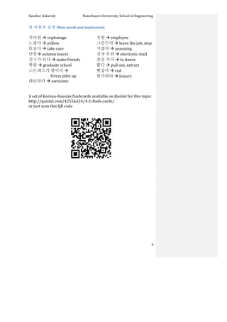 Sanzhar	
  Askaruly	
  	
  	
  	
  	
  	
  	
  	
  	
  	
  	
  	
  	
  	
  	
  	
  	
  	
  	
  	
  	
  	
  	
  	
  	
  	
  	
  	
  	
  	
  	
  	
  	
  	
  Nazarbayev	
  University,	
  School	
  of	
  Engineering	
  
	
   	
   	
   6	
  
새	
  어휘와	
  표현	
  (New	
  words	
  and	
  expressions)	
  
	
  
거아원	
  à	
  orphanage	
  
노랗다	
  à	
  yellow	
  
돌보다	
  à	
  take	
  care	
  
단풍à	
  autumn	
  leaves	
  
친구가	
  되다	
  à	
  make	
  friends	
  
학원	
  à	
  graduate	
  school	
  
스트레스가	
  쌓이다	
  à	
  	
  
Stress	
  piles	
  up	
  
대단하다	
  à	
  awesome	
  
	
  
직원	
  à	
  employee	
  
그만두다	
  à	
  leave	
  the	
  job,	
  stop	
  
지겹다	
  à	
  annoying	
  
전자	
  우편	
  à	
  electronic	
  mail	
  
춤을	
  추다	
  à	
  to	
  dance	
  	
  
뽑다	
  à	
  pull	
  out,	
  extract	
  
빨갛다	
  à	
  red	
  
한가하다	
  à	
  leisure	
  
	
  
	
  
A	
  set	
  of	
  Korean-­‐Russian	
  flashcards	
  available	
  on	
  Quizlet	
  for	
  this	
  topic:	
  	
  
http://quizlet.com/42556424/4-­‐1-­‐flash-­‐cards/	
  
or	
  just	
  scan	
  this	
  QR	
  code	
  	
  
	
  
	
  
	
  
	
  
	
  
	
  
	
  
	
  
	
  
	
  
	
  
	
  
	
  
	
  
	
  
	
  
 