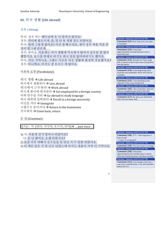 Sanzhar	
  Askaruly	
  	
  	
  	
  	
  	
  	
  	
  	
  	
  	
  	
  	
  	
  	
  	
  	
  	
  	
  	
  	
  	
  	
  	
  	
  	
  	
  	
  	
  	
  	
  	
  	
  	
  Nazarbayev	
  University,	
  School	
  of	
  Engineering	
  
	
   	
   	
   7	
  
02.	
  외국	
  생활	
  [Life	
  abroad]	
  
	
  
대화	
  1	
  (Dialog)	
  
	
  
투이:	
  정우	
  씨는	
  베트남에	
  온	
  지	
  얼마나	
  됬어요?	
  
정우:	
  작년에	
  왔으니까,	
  음,	
  일	
  년	
  육	
  개월	
  정도	
  되었어요.	
  	
  	
  
투이:	
  벌써	
  그렇게	
  됬어요?	
  시간	
  참	
  빠르네요.	
  제가	
  정우	
  씨를	
  처음	
  본	
  
것이	
  엊그제	
  같은데……	
  	
  
정우:	
  맞아요.	
  처음에는	
  여기	
  생활에	
  익숙하지	
  않아서	
  실수를	
  참	
  많이	
  
했었지요.	
  보스를	
  반대로	
  타기도	
  하고	
  길을	
  잃어버리기도	
  했어요.	
  	
  
투이:	
  저도	
  기억나요.	
  그래도	
  지금은	
  이곳	
  생활에	
  완전히	
  적응했지요?	
  
정우:	
  아니에요.	
  아직도	
  잘	
  모르는	
  게	
  많아요.	
  	
  
	
  
어휘와	
  표현	
  (Vocabulary):	
  
	
  
외국	
  생활	
  à	
  Life	
  abroad	
  
외국에서	
  생활하다	
  à	
  Live	
  abroad	
  
외국에서	
  근무하다	
  à	
  Work	
  abroad	
  	
  
외국계	
  회사에	
  취직하다	
  à	
  Get	
  employed	
  for	
  a	
  foreign	
  country	
  
어학	
  연수를	
  가다	
  à	
  Go	
  abroad	
  to	
  study	
  language	
  
외국	
  대학에	
  입학하다	
  à	
  Enroll	
  in	
  a	
  foreign	
  university	
  
이민을	
  가다	
  à	
  Immigrate	
  
고향으로	
  돌아가다	
  à	
  Return	
  to	
  the	
  hometown	
  	
  
귀국하다	
  à	
  Come	
  back,	
  return	
  
	
  
문	
  법	
  (Grammar):	
  
	
  
-­‐(으)ㄴ	
  지	
  	
  [되다,	
  지나다,	
  흐르다,	
  넘다]à	
  …	
  past	
  since	
  … 	
  
	
  
1)	
  가:	
  서울에	
  산지	
  얼마나	
  되었어요?	
  
	
  	
  	
  	
  나:	
  오	
  년	
  됐어요.	
  오래	
  되었지요?	
  
2)	
  요즘	
  너무	
  바빠서	
  진구들을	
  못	
  만난	
  지	
  두	
  달쯤	
  되었어요.	
  
3)	
  이	
  책은	
  읽은	
  지	
  일	
  년도	
  넘었는데	
  아직도	
  내용이	
  거의	
  다	
  기억나요.	
  
	
  
	
  
	
  
	
  
	
  
Sanzhar Askaruly 4/22/15 6:57 PM
Comment [21]: How long since you came
to Vietnam?
Sanzhar Askaruly 4/22/15 6:57 PM
Comment [22]: It	
  has	
  been	
  
approximately	
  one	
  and	
  half	
  year	
  since	
  I	
  
came	
  last	
  year.	
  
Sanzhar Askaruly 4/22/15 6:57 PM
Comment [23]: Already	
  so?	
  Time	
  really	
  
fast.	
  It	
  seems	
  as	
  that	
  I	
  have	
  seen	
  Chung	
  Woo	
  
the	
  day	
  before	
  	
  
Sanzhar Askaruly 4/22/15 6:57 PM
Comment [24]: In	
  the	
  beginning	
  when	
  
local	
  life	
  was	
  unfamiliar,	
  there	
  were	
  lots	
  of	
  
mistakes	
  	
  
Sanzhar Askaruly 4/22/15 6:57 PM
Comment [25]: I	
  was	
  standing	
  at	
  the	
  
opposite	
  of	
  bus	
  stop	
  and	
  got	
  lost	
  
Sanzhar Askaruly 4/22/15 6:57 PM
Comment [26]: I	
  also	
  remember.	
  But	
  now	
  
did	
  you	
  completely	
  get	
  used	
  to	
  this	
  life?	
  
Sanzhar Askaruly 4/22/15 6:57 PM
Comment [27]: No,	
  there	
  are	
  still	
  thinks	
  
that	
  I	
  do	
  now	
  know	
  well.	
  
Sanzhar Askaruly 4/22/15 6:57 PM
Comment [28]: 살다 – How long have u
been living?
- 5 years. Is it long past?
Sanzhar Askaruly 4/22/15 6:57 PM
Comment [29]: Five	
  years	
  past.	
  Is	
  it	
  long?	
  
Sanzhar Askaruly 4/22/15 6:57 PM
Comment [30]: It	
  has	
  been	
  
approximately	
  two	
  months	
  since	
  I	
  cannot	
  
meet	
  my	
  friends	
  because	
  I	
  am	
  busy	
  recently	
  
Sanzhar Askaruly 4/22/15 6:57 PM
Comment [31]: Even though it has been a
year since I read the book, I can still remember
almost all of it.
 