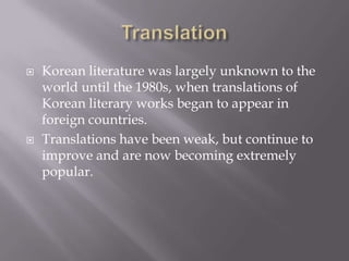    Korean literature was largely unknown to the
    world until the 1980s, when translations of
    Korean literary works began to appear in
    foreign countries.
   Translations have been weak, but continue to
    improve and are now becoming extremely
    popular.
 