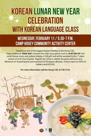 KoreanLunarNewYear
Celebration
withKoreanLanguageClass
Wednesday,February11/5:30-7p.m.
CampHoveyCommunityActivityCenter
Experience one of the biggest Korean Holidays at the Hovey CAC.
Enjoy traditional ‘Dduk Guk’ a Korean rice-cake soup, games such as ‘Je-Ki-Cha-Gi’ and
some Korean music and a photo display. A $20 gift card will be awarded to the 1st
place
winner of Je-Ki-Cha-Gi game. Register by 5:30 p.m., before the game starts at 6 p.m.
Minimum of 10 participants and maximum of 20 players allowed. Event is open to USFK I.D.
Holders and KATUSA.
For more information call the Hovey CAC at 730-5125.
 