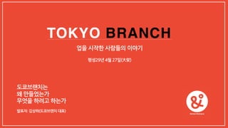 TOKYO BRANCH
도쿄브랜치는
왜 만들었는가
무엇을 하려고 하는가
발표자: 김상하(도쿄브랜치 대표)
평성29년 4월 27일(⼤安)
업을 시작한 사람들의 이야기
 