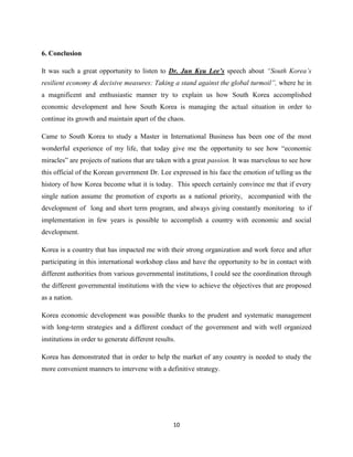 6. Conclusion

It was such a great opportunity to listen to Dr. Jun Kyu Lee’s speech about “South Korea’s
resilient economy & decisive measures: Taking a stand against the global turmoil”, where he in
a magnificent and enthusiastic manner try to explain us how South Korea accomplished
economic development and how South Korea is managing the actual situation in order to
continue its growth and maintain apart of the chaos.

Came to South Korea to study a Master in International Business has been one of the most
wonderful experience of my life, that today give me the opportunity to see how “economic
miracles” are projects of nations that are taken with a great passion. It was marvelous to see how
this official of the Korean government Dr. Lee expressed in his face the emotion of telling us the
history of how Korea become what it is today. This speech certainly convince me that if every
single nation assume the promotion of exports as a national priority, accompanied with the
development of long and short term program, and always giving constantly monitoring to if
implementation in few years is possible to accomplish a country with economic and social
development.

Korea is a country that has impacted me with their strong organization and work force and after
participating in this international workshop class and have the opportunity to be in contact with
different authorities from various governmental institutions, I could see the coordination through
the different governmental institutions with the view to achieve the objectives that are proposed
as a nation.

Korea economic development was possible thanks to the prudent and systematic management
with long-term strategies and a different conduct of the government and with well organized
institutions in order to generate different results.

Korea has demonstrated that in order to help the market of any country is needed to study the
more convenient manners to intervene with a definitive strategy.




                                                   10
 