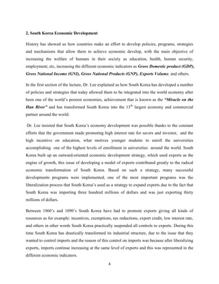 2. South Korea Economic Development

History has showed us how countries make an effort to develop policies, programs, strategies
and mechanisms that allow them to achieve economic develop, with the main objective of
increasing the welfare of humans in their society as education, health, human security,
employment, etc, increasing the different economic indicators as Gross Domestic product (GDP),
Gross National Income (GNI), Gross National Products (GNP), Exports Volume, and others.

In the first section of the lecture, Dr. Lee explained us how South Korea has developed a number
of policies and strategies that today allowed them to be integrated into the world economy after
been one of the world’s poorest economies, achievement that is known as the “Miracle on the
Han River” and has transformed South Korea into the 13th largest economy and commercial
partner around the world.

Dr. Lee insisted that South Korea’s economy development was possible thanks to the constant
efforts that the government made promoting high interest rate for savers and investor, and the
high incentive on education, what motives younger students to enroll the universities
accomplishing one of the highest levels of enrollment in universities around the world. South
Korea built up an outward-oriented economic development strategy, which used exports as the
engine of growth, this issue of developing a model of exports contributed greatly to the radical
economic transformation of South Korea. Based on such a strategy, many successful
developments programs were implemented, one of the most important programs was the
liberalization process that South Korea’s used as a strategy to expand exports due to the fact that
South Korea was importing three hundred millions of dollars and was just exporting thirty
millions of dollars.

Between 1960’s and 1090’s South Korea have had to promote exports giving all kinds of
resources as for example: incentives, exemptions, tax reductions, export credit, low interest rate,
and others in other words South Korea practically suspended all controls to exports. During this
time South Korea has drastically transformed its industrial structure, due to the issue that they
wanted to control imports and the reason of this control on imports was because after liberalizing
exports, imports continue increasing at the same level of exports and this was represented in the
different economic indicators.
                                                4
 