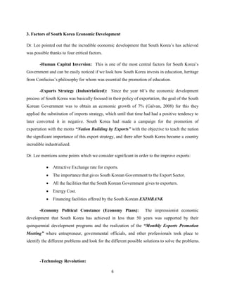 3. Factors of South Korea Economic Development

Dr. Lee pointed out that the incredible economic development that South Korea’s has achieved
was possible thanks to four critical factors.

       -Human Capital Inversion: This is one of the most central factors for South Korea’s
Government and can be easily noticed if we look how South Korea invests in education, heritage
from Confucius’s philosophy for whom was essential the promotion of education.

       -Exports Strategy (Industrialized): Since the year 60’s the economic development
process of South Korea was basically focused in their policy of exportation, the goal of the South
Korean Government was to obtain an economic growth of 7% (Galvan, 2008) for this they
applied the substitution of imports strategy, which until that time had had a positive tendency to
later converted it in negative. South Korea had made a campaign for the promotion of
exportation with the motto “Nation Building by Exports” with the objective to teach the nation
the significant importance of this export strategy, and there after South Korea became a country
incredible industrialized.

Dr. Lee mentions some points which we consider significant in order to the improve exports:

               Attractive Exchange rate for exports.
               The importance that gives South Korean Government to the Export Sector.
               All the facilities that the South Korean Government gives to exporters.
               Energy Cost.
               Financing facilities offered by the South Korean EXIMBANK

       -Economy Political Constance (Economy Plans):                The impressionist economic
development that South Korea has achieved in less than 50 years was supported by their
quinquennial development programs and the realization of the “Monthly Exports Promotion
Meeting” where entrepreneur, governmental officials, and other professionals took place to
identify the different problems and look for the different possible solutions to solve the problems.



       -Technology Revolution:

                                                 6
 