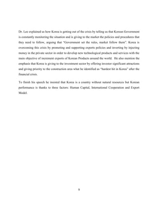 Dr. Lee explained us how Korea is getting out of the crisis by telling us that Korean Government
is constantly monitoring the situation and is giving to the market the policies and procedures that
they need to follow, arguing that “Government set the rules, market follow them”. Korea is
overcoming this crisis by promoting and supporting exports policies and inverting by injecting
money in the private sector in order to develop new technological products and services with the
main objective of increment exports of Korean Products around the world. He also mention the
emphasis that Korea is giving to the investment sector by offering investor significant attractions
and giving priority to the construction area what he identified as “hardest hit in Korea” after the
financial crisis.

To finish his speech he insisted that Korea is a country without natural resources but Korean
performance is thanks to three factors: Human Capital, International Cooperation and Export
Model.




                                                9
 