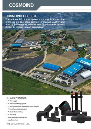 02 I COSMOIND CO., LTD.
COSMOIND CO., LTD.
The unique PE piping system company in Korea that
promises an one-stop service to improve quality and
trust by providing all services and products from product
design to production and installation.
MAINPRODUCTS
∙ PEPipesupply
∙ PEButtfusionfitting(Spigot)
∙ PEButtfusionfitting(Segmented(Short) Spigot)
∙ PEHeatfusionfitting(Socket)
∙ PEElectrofusionfitting
∙ PEBallvalve
∙ Molddesignandmanufacture
∙ Installationtool
 