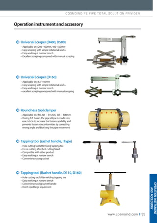 COSMOIND PE PIPE TOTAL SOLUTION PRIVIDER
www.cosmoind.com I 35
Operationinstrumentandaccessory
Universal scraper (D400, D500)
• Applicable dn : 200~400mm, 400~500mm
• Easy scraping with simple rotational works
• Easy working at narrow trench
• Excellent scraping compared with manual scraping
Universal scraper (D160)
• Applicable dn : 63~160mm
• Easy scraping with simple rotational works
• Easy working at narrow trench
• excellent scraping compared with manual scraping
Tapping tool (Rachet handle, D110, D160)
• Hole cutting tool after welding tapping tee
• Easy working at narrow trench
• Convenience using rachet handle
• Don't need large equipment
Tapping tool (rachet handle, I type)
• Hole cutting tool after fixing tapping tee
• For re-cutting after first cutting failed
• Compatible with other product
• Easy working at narrow trench
• Convenience using rachet
Roundness tool clamper
• Applicable dn : for 225 ~ 315mm, 355 ~ 400mm
• During E/F fusion, the pipe ellipse is made into
exact circle to increase the fusion capability and
prevents fusion nonconformities by correcting
wrong angle and blocking the pipe movement
OPERATION
INSTRUMENT
AND
ACCESSORY
 