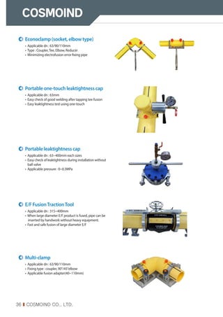 36 I COSMOIND CO., LTD.
Econoclamp (socket, elbow type)
• Applicable dn : 63/90/110mm
• Type : Coupler,Tee, Elbow, Reducer
• Minimizing electrofusion error fixing pipe
Portable one-touch leaktightness cap
• Applicable dn : 63mm
• Easy check of good welding after tapping tee fusion
• Easy leaktightness test using one-touch
Portable leaktightness cap
• Applicable dn : 63~400mm each sizes
• 
Easy check of leaktightness during installation without
ball valve
• 
Applicable pressure : 0~0.3MPa
E/F FusionTractionTool
• Applicable dn : 315~400mm
• When large diameter E/F product is fused, pipe can be
inserted by handwork without heavy equipment.
• Fast and safe fusion of large diameter E/F
Multi-clamp
• Applicable dn : 63/90/110mm
• Fixing type : coupler, 90°/45°elbow
• Applicable fusion adapter(40~110mm)
 