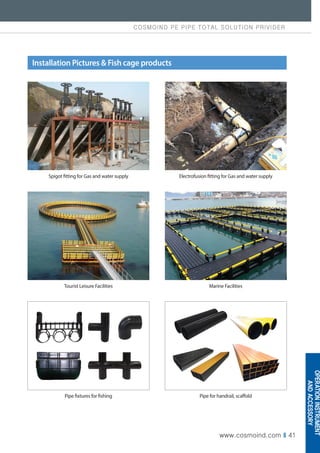COSMOIND PE PIPE TOTAL SOLUTION PRIVIDER
www.cosmoind.com I 41
Installation Pictures  Fish cage products
Spigot fitting for Gas and water supply
Tourist Leisure Facilities
Pipe fixtures for fishing
Electrofusion fitting for Gas and water supply
Marine Facilities
Pipe for handrail, scaffold
OPERATION
INSTRUMENT
AND
ACCESSORY
 