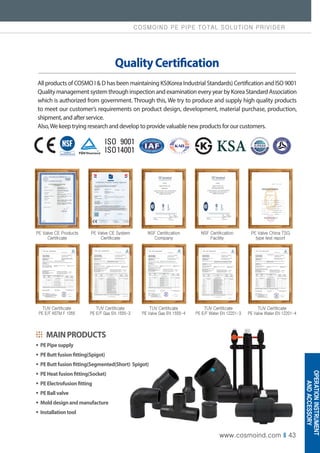 COSMOIND PE PIPE TOTAL SOLUTION PRIVIDER
www.cosmoind.com I 43
All products of COSMO I  D has been maintaining KS(Korea Industrial Standards) Certification and ISO 9001
Quality management system through inspection and examination every year by Korea Standard Association
which is authorized from government. Through this, We try to produce and supply high quality products
to meet our customer’s requirements on product design, development, material purchase, production,
shipment, and after service.
Also,We keep trying research and develop to provide valuable new products for our customers.
QualityCertification
TUV Certificate
PE E/F ASTM F 1055
TUV Certificate
PE E/F Gas EN 1555-3
TUV Certificate
PE Valve Gas EN 1555-4
TUV Certificate
PE E/F Water EN 12201-3
TUV Certificate
PE Valve Water EN 12201-4
PE Valve CE Products
Certificate
PE Valve CE System
Certificate
NSF Certification
Company
NSF Certification
Facility
PE Valve China TSG
type test report
MAINPRODUCTS
∙ PEPipesupply
∙ PEButtfusionfitting(Spigot)
∙ PEButtfusionfitting(Segmented(Short) Spigot)
∙ PEHeatfusionfitting(Socket)
∙ PEElectrofusionfitting
∙ PEBallvalve
∙ Molddesignandmanufacture
∙ Installationtool
OPERATION
INSTRUMENT
AND
ACCESSORY
 