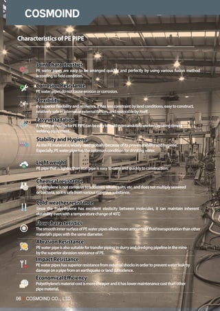06 I COSMOIND CO., LTD.
06 I COSMOIND CO., LTD.
EconomicalEfficiency
Polyethylene’smaterialcostismorecheaperandithaslowermaintenancecostthanother
pipematerial.
CharacteristicsofPEPIPE
Jointcharacteristics
PE water pipes are easy to be arranged quickly and perfectly by using various fusion method
accordingtofieldcondition.
CorrosionResistance
PEwaterpipesdonotcauseerosionorcorrosion.
Flexibility
Bysuperiorflexibilityandresilience,ithaslessconstraintbylandconditions,easytoconstruct,
relativelysafeininternalorexternalfactors,andrestorablebyitself.
Easyinstallation
AvarietyoffittingsforPEPIPEcanbeeasytoweldevenunskilledworkersbyusingsimple
weldingequipment.
StabilityandHygiene
AsthePEmaterialiswidelyusedgloballybecauseofitsprovenstabilityandhygiene.
Especially,PEwaterpipehastheoptimumconditionfordrinkingwater.
Lightweight
PEpipethatislighterthanironpipeiseasytocarryandquicklytoconstruction.
Chemicalresistance
Polyethyleneisnotcorrosivetoadditives,alkalis,salts,etc.anddoesnotmultiplyseaweed
orbacteria,soitissafefromvariouscorrosivesubstance.
Cold-weatherresistance
Since the Polyethylene has excellent elasticity between molecules, it can maintain inherent
durabilityevenwithatemperaturechangeof40
Flowcharacteristics
ThesmoothinnersurfaceofPEwaterpipesallowsmoreamountsoffluidtransportationthanother
material’spipeswiththesamediameter.
AbrasionResistance
PEwaterpipeisalsosuitablefortransferpipinginslurryanddredgingpipelineinthemine
bythesuperiorabrasionresistanceofPE.
ImpactResistance
PEwaterpipeshassuperiorresistancefromexternalshocksinordertopreventwaterleakby
damageonapipefromanearthquakeorlandsubsidence.
 