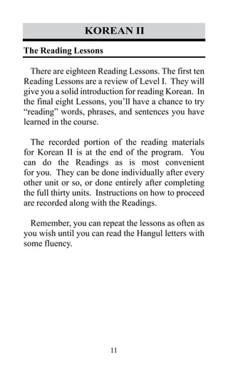 11
korean II
There are eighteen Reading Lessons. The first ten
Reading Lessons are a review of Level I. They will
give you a solid introduction for reading Korean. In
the final eight Lessons, you’ll have a chance to try
“reading” words, phrases, and sentences you have
learned in the course.
The recorded portion of the reading materials
for Korean II is at the end of the program. You
can do the Readings as is most convenient
for you. They can be done individually after every
other unit or so, or done entirely after completing
the full thirty units. Instructions on how to proceed
are recorded along with the Readings.
Remember, you can repeat the lessons as often as
you wish until you can read the Hangul letters with
some fluency.
The Reading Lessons
 